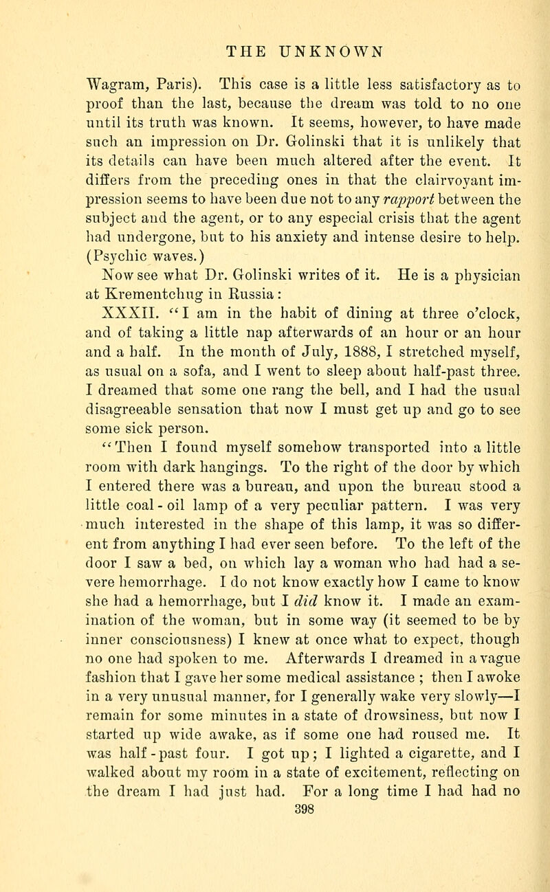 Wagram, Paris). This case is a little less satisfactory as to proof than the last, because the dream was told to no one until its truth was known. It seems, however, to have made such an impression on Dr. Golinski that it is unlikely that its details can have been much altered after the event. It differs from the preceding ones in that the clairvoyant im- pression seems to have been due not to any rapport between the subject and the agent, or to any especial crisis that the agent had undergone, but to his anxiety and intense desire to help. (Psychic waves.) Now see what Dr. Golinski writes of it. He is a physician at Krementchug in Russia : XXXII. '' I am in the habit of dining at three o'clock, and of taking a little nap afterwards of an hour or an hour and a half. In the month of July, 1888, I stretched myself, as usual on a sofa, and I went to sleep about half-past three. I dreamed that some one rang the bell, and I had the usual disagreeable sensation that now I must get up and go to see some sick person.  Then I found myself somehow transported into a little room with dark hangings. To the right of the door by which I entered there was a bureau, and upon the bureau stood a little coal - oil lamp of a very peculiar pattern. I was very much interested in the shape of this lamp, it was so differ- ent from anything I had ever seen before. To the left of the door I saw a bed, on which lay a woman who had had a se- vere hemorrhage. I do not know exactly how I came to know she had a hemorrhage, but I did know it. I made an exam- ination of the woman, but in some way (it seemed to be by inner consciousness) I knew at once what to expect, though no one had spoken to me. Afterwards I dreamed in a vague fashion that I gave her some medical assistance ; then I awoke in a very unusual manner, for I generally wake very slowly—I remain for some minutes in a state of drowsiness, but now I started up wide awake, as if some one had roused me. It was half - past four. I got up ; I lighted a cigarette, and I walked about my room in a state of excitement, reflecting on the dream I had just had. For a long time I had had no