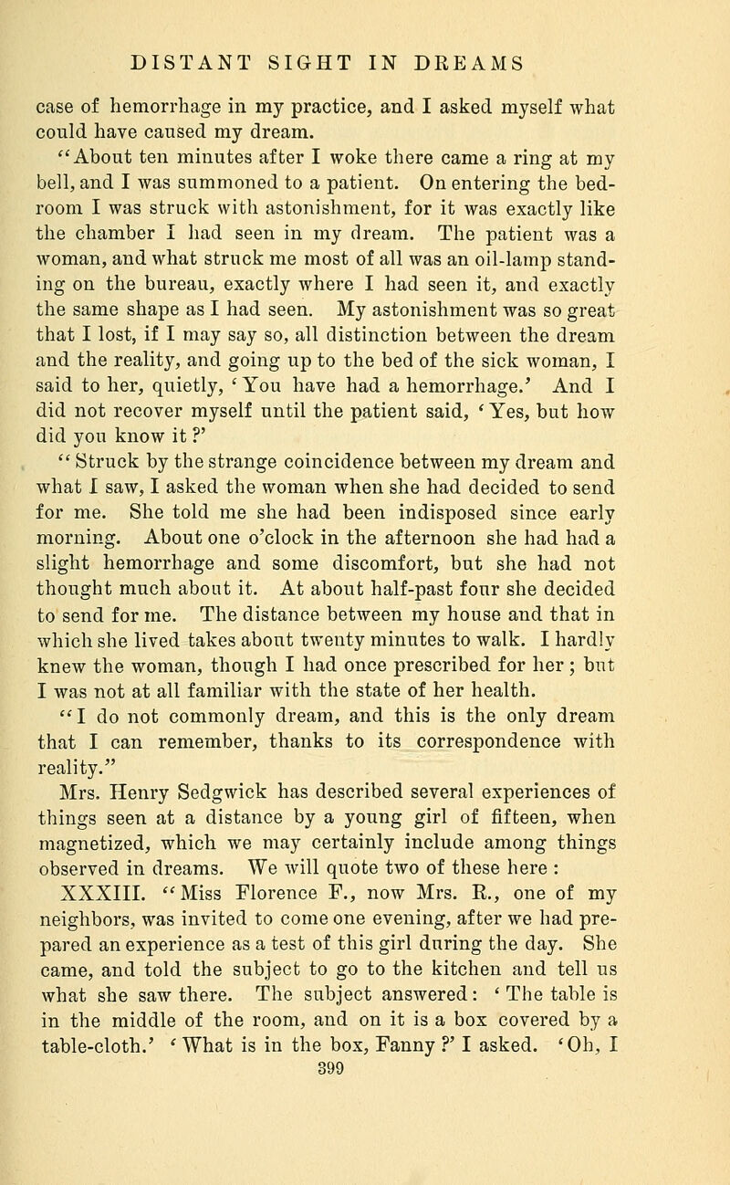 case of hemorrhage in my practice, and I asked myself what could have caused my dream. ''About ten minutes after I woke there came a ring at my bell, and I was summoned to a patient. On entering the bed- room I was struck with astonishment, for it was exactly like the chamber I had seen in my dream. The patient was a woman, and what struck me most of all was an oil-lamp stand- ing on the bureau, exactly where I had seen it, and exactly the same shape as I had seen. My astonishment was so great that I lost, if I may say so, all distinction between the dream and the reality, and going up to the bed of the sick woman, I said to her, quietly, ' You have had a hemorrhage.' And I did not recover myself until the patient said, ' Yes, but how did you know it ?'  Struck by the strange coincidence between my dream and what I saw, I asked the woman when she had decided to send for me. She told me she had been indisposed since early morning. About one o'clock in the afternoon she had had a slight hemorrhage and some discomfort, but she had not thought much about it. At about half-past four she decided to send for me. The distance between my house and that in which she lived takes about twenty minutes to walk. I hardly knew the woman, though I had once prescribed for her ; but I was not at all familiar with the state of her health. I do not commonly dream, and this is the only dream that I can remember, thanks to its correspondence with reality. Mrs. Henry Sedgwick has described several experiences of things seen at a distance by a young girl of fifteen, when magnetized, which we may certainly include among things observed in dreams. We will quote two of these here : XXXIII. Miss Florence F., now Mrs. R., one of my neighbors, was invited to come one evening, after we had pre- pared an experience as a test of this girl during the day. She came, and told the subject to go to the kitchen and tell us what she saw there. The subject answered : ' The table is in the middle of the room, and on it is a box covered by a table-cloth.' ' What is in the box, Fanny ?' I asked. 'Oh, I