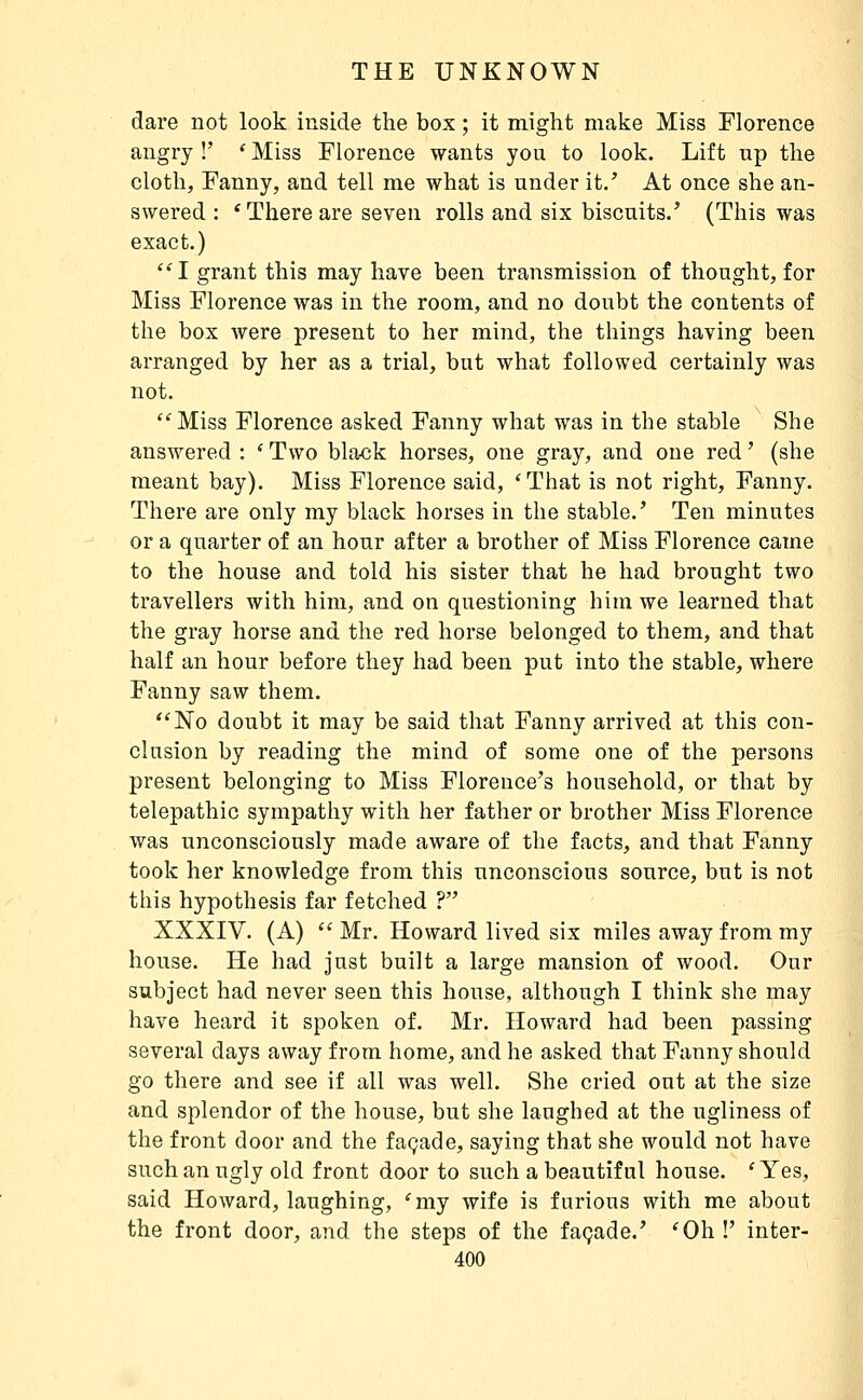 dare not look iuside the box ; it might make Miss Florence angry !' * Miss Florence wants you to look. Lift np the cloth, Fanny, and tell me what is under it/ At once she an- swered : 'Thereare seven rolls and six biscuits/ (This was exact.) I grant this may have been transmission of thought, for Miss Florence was in the room, and no doubt the contents of the box Avere present to her mind, the things having been arranged by her as a trial, but what followed certainly was not. Miss Florence asked Fanny what was in the stable She answered : * Two black horses, one gray, and one red ' (she meant bay). Miss Florence said, 'That is not right, Fanny. There are only my black horses in the stable.' Ten minutes or a quarter of an hour after a brother of Miss Florence came to the house and told his sister that he had brought two travellers with him, and on questioning him we learned that the gray horse and the red horse belonged to them, and that half an hour before they had been put into the stable, where Fanny saw them. No doubt it may be said that Fanny arrived at this con- clusion by reading the mind of some one of the persons present belonging to Miss Florence's household, or that by telepathic sympathy with her father or brother Miss Florence was unconsciously made aware of the facts, and that Fanny took her knowledge from this unconscious source, but is not this hypothesis far fetched ? XXXIV. (A)  Mr. Howard lived six miles away from my house. He had just built a large mansion of wood. Our subject had never seen this house, although I think she may have heard it spoken of. Mr. Howard had been passing several days away from home, and he asked that Fanny should go there and see if all was well. She cried out at the size and splendor of the house, but she laughed at the ugliness of the front door and the façade, saying that she would not have such an ugly old front door to such a beautiful house. ' Yes, said Howard, laughing, 'my wife is furious with me about the front door, and the steps of the façade.' 'Oh!' inter-
