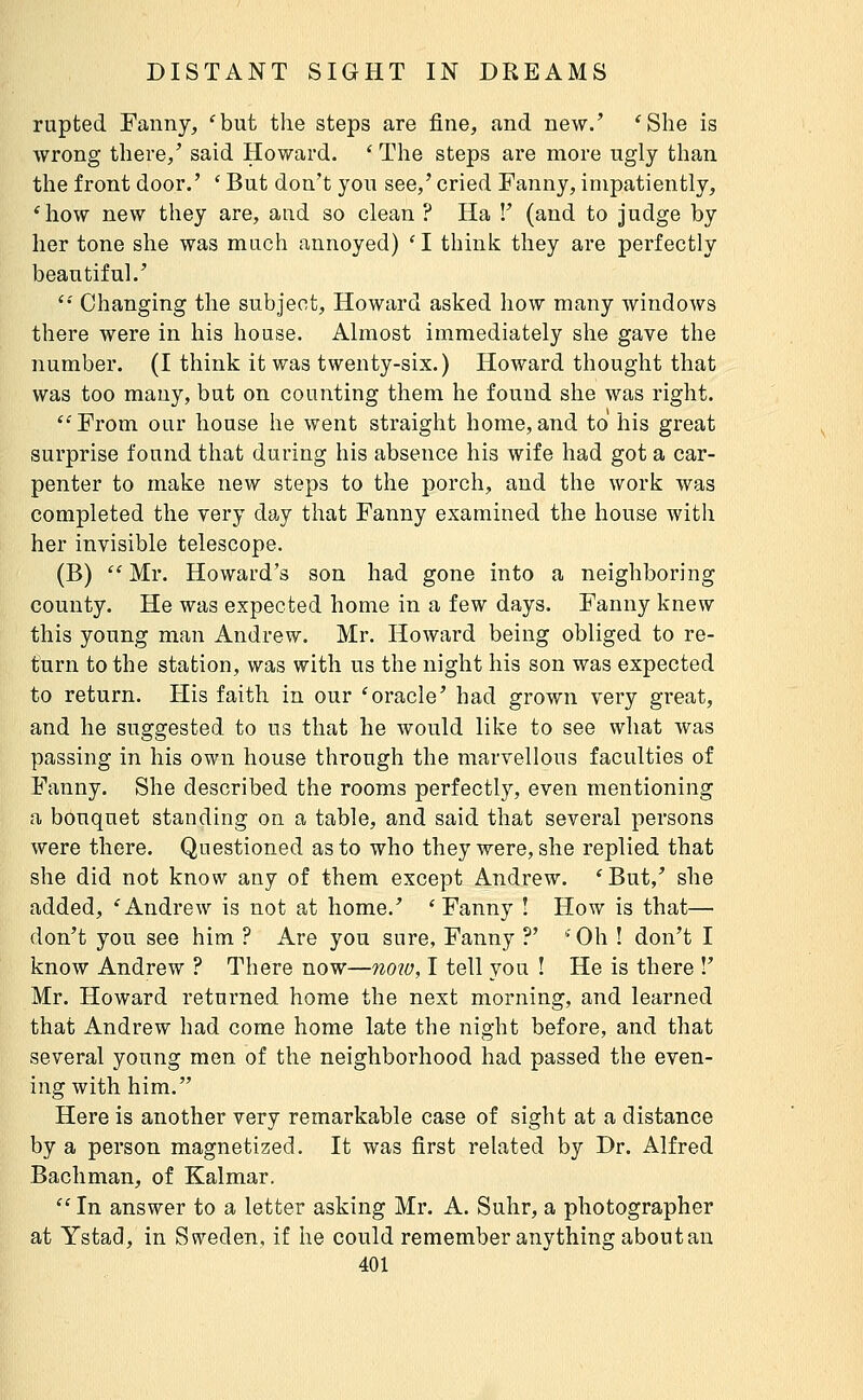 rupted Fanny, 'but the steps are fine, and new.' 'She is wrong there,' said Howard. ' The steps are more ugly than the front door.' ' But don't you see,' cried Fanny, impatiently, 'how new they are, and so clean ? Ha !' (and to judge by her tone she was much annoyed) 'I think they are perfectly beautiful.' '•' Changing the subject, Howard asked how many windows there were in his house. Almost immediately she gave the number. (I think it was twenty-six.) Howard thought that was too many, but on counting them he found she was right. From our house he went straight home,and to his great surprise found that during his absence his wife had got a car- penter to make new steps to the porch, and the work was completed the very day that Fanny examined the house with her invisible telescope. (B)  Mr. Howard's son had gone into a neighboring county. He was expected home in a few days. Fanny knew this young man Andrew. Mr. Howard being obliged to re- turn to the station, was with us the night his son was expected to return. His faith in our 'oracle' had grown very great, and he suggested to us that he would like to see what was passing in his own house through the marvellous faculties of Fanny. She described the rooms perfectly, even mentioning a bouquet standing on a table, and said that several persons were there. Questioned as to who they were, she replied that she did not know any of them except Andrew. 'But,' she added, 'Andrew is not at home.' 'Fanny ! How is that— don't you see him ? Are you sure, Fanny ?' ' Oh ! don't I know Andrew ? There now—now, I tell you ! He is there !' Mr. Howard returned home the next morning, and learned that Andrew had come home late the night before, and that several young men of the neighborhood had passed the even- ing with him. Here is another very remarkable case of sight at a distance by a person magnetized. It was first related by Dr. Alfred Bachman, of Kalmar.  In answer to a letter asking Mr. A. Suhr, a photographer at Ystad, in Sç^eden, if he could remember anything about an
