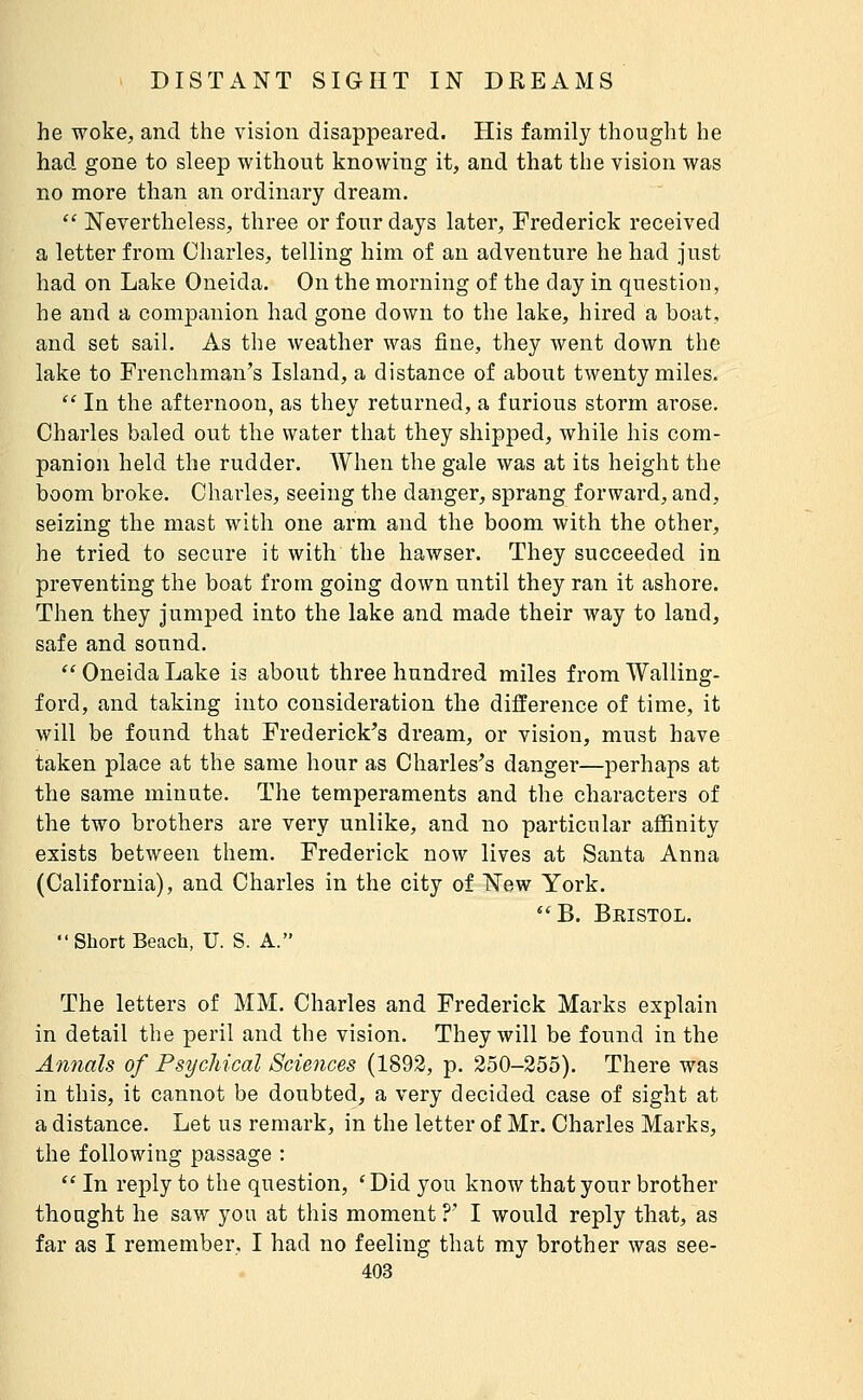 he woke;, and the vision disappeared. His family thought he had gone to sleep without knowing it, and that the vision was no more than an ordinary dream.  Nevertheless, three or four days later, Frederick received a letter from Charles, telling him of an adventure he had just had on Lake Oneida. On the morning of the day in question, he and a companion had gone down to the lake, hired a boat, and set sail. As the weather was fine, they went down the lake to Frenchman's Island, a distance of about twenty miles.  In the afternoon, as they returned, a furious storm arose. Charles baled out the water that they shipped, while his com- panion held the rudder. When the gale was at its height the boom broke. Charles, seeing the danger, sprang forward, and, seizing the mast with one arm and the boom with the other, he tried to secure it with the hawser. They succeeded in preventing the boat from going down until they ran it ashore. Then they jumped into the lake and made their way to land, safe and sound.  Oneida Lake is about three hundred miles from Walling- ford, and taking into consideration the difference of time, it will be found that Frederick's dream, or vision, must have taken place at the same hour as Charles's danger—perhaps at the same minute. The temperaments and the characters of the two brothers are very unlike, and no particular affinity exists between them. Frederick now lives at Santa Anna (California), and Charles in the city of New York.  B. Beistol. Short Beach, U. S. A. The letters of MM. Charles and Frederick Marks explain in detail the peril and the vision. They will be found in the Annals of Psychical Sciences (1893, p. 250-355). There was in this, it cannot be doubted, a very decided case of sight at a distance. Let us remark, in the letter of Mr. Charles Marks, the following passage :  In reply to the question, ' Did you know that your brother thought he saw you at this moment ?' I would reply that, as far as I remember, I had no feeling that my brother was see-