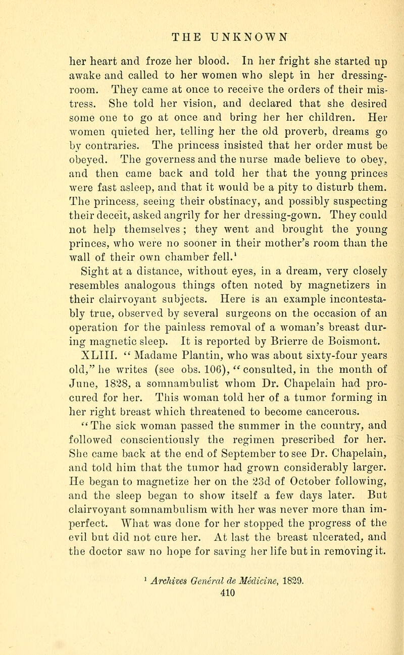 lier heart and froze her blood. In her fright she started up awake and called to her women who slept in her dressing- room. They came at once to receive the orders of their mis- tress. She told her vision, and declared that slie desired some one to go at once and bring her her children. Her women quieted her, telling her the old proverb, dreams go by contraries. The princess insisted that lier order must be obeyed. The governess and the nurse made believe to obey, and then came back and told her that the young princes were fast asleep, and that it would be a pity to disturb them. The princess, seeing their obstinacy, and possibly suspecting their deceit, asked angrily for her dressing-gown. They could not help themselves ; they went and brought the young princes, who were no sooner in their mother's room than the wall of their own chamber fell.' Sight at a distance, without eyes, in a dream, very closely resembles analogous things often noted by magnetizers in their clairvoyant subjects. Here is an example incontesta- bly true, observed by several surgeons on the occasion of an operation for the painless removal of a woman's breast dur- ing magnetic sleep. It is reported by Brierre de Boismont. XLIII.  Madame Plan tin, who was about sixty-four years old, he writes (see obs. 106),  consulted, in the month of June, 1828, a somnambulist whom Dr. Chapelain had pro- cured for her. This woman told her of a tumor forming in her right breast which threatened to become cancerous.  The sick woman passed the summer in the country, and followed conscientiously the regimen prescribed for her. She came back at the end of September to see Dr. Chapelain, and told him that the tumor had grown considerably larger. He began to magnetize her on the 23d of October following, and the sleep began to show itself a few days later. But clairvoyant somnambulism with her was never more than im- perfect. What was done for her stopped the progress of the evil but did not cure her. At last the breast ulcerated, and the doctor saw no hope for saving her life butin removing it. ' Archives General de Medicine, 1829.