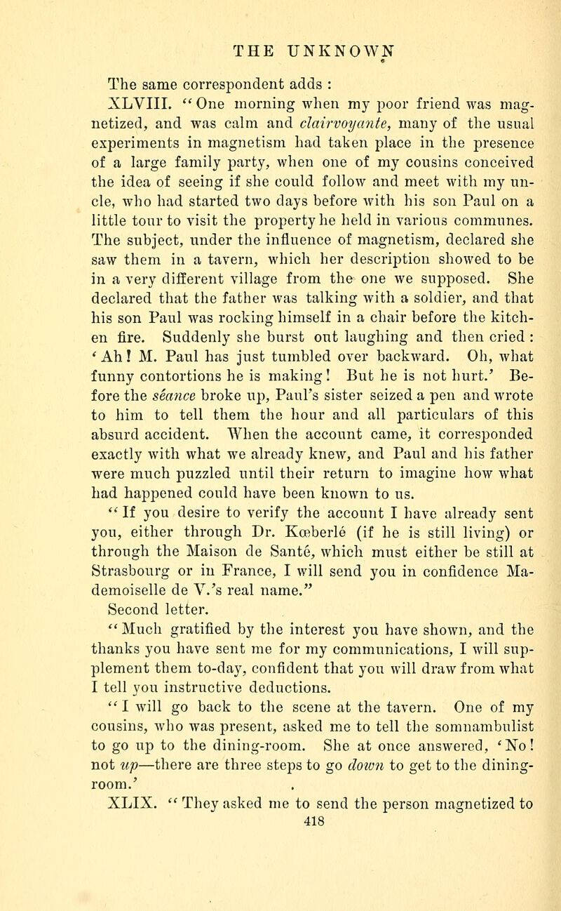 The same correspondent adds : XLVIII.  One morning when my poor friend was mag- netized, and was calm and clairvoyante, many of the usual experiments in magnetism had taken place in the presence of a large family party, when one of my cousins conceived the idea of seeing if she could follow and meet with my un- cle, who had started two days before with his son Paul on a little tour to visit the property he held in various communes. The subject, under the influence of magnetism, declared she saw them in a tavern, which her description showed to be in a very different village from the one we supposed. She declared that the father Avas talking with a soldier, and that his son Paul was rocking himself in a chair before the kitch- en fire. Suddenly she burst out laughing and then cried : * Ah ! M. Paul has just tumbled over backward. Oh, what funny contortions he is making! But he is not hurt.' Be- fore the séance broke up, Paul's sister seized a pen and wrote to him to tell them the hour and all particulars of this absurd accident. When the account came, it corresponded exactly Avith what we already kncAV, and Paul and his father were much puzzled until their return to imagine how what had happened could have been known to us.  If you desire to verify the account I have already sent you, either through Dr. Kœberlé (if he is still living) or through the Maison de Santé, which must either be still at Strasbourg or in France, I will send you in confidence Ma- demoiselle de V.'s real name. Second letter. Much gratified by the interest you have shown, and the thanks you have sent me for my communications, I will sup- plement them to-day, confident that you will draw from what I tell you instructive deductions.  I will go back to the scene at the tavern. One of my cousins, who was present, asked me to tell the somnambulist to go up to the dining-room. She at once answered, 'No! not up—there are three steps to go cloion to get to the dining- room.' XLIX.  They asked me to send the person magnetized to