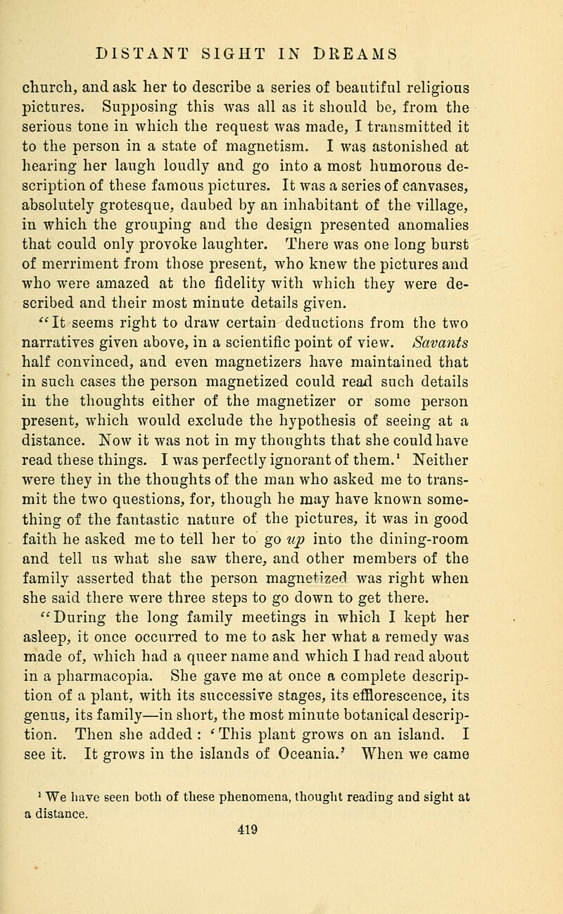 church, and ask her to describe a series of beautiful religions pictures. Supposing this Avas all as it should be, from the serious tone in which the request Avas made, I transmitted it to the person in a state of magnetism. I was astonished at hearing her laugh loudly and go into a most humorous de- scription of these famous pictures. It was a series of canvases, absolutely grotesque, daubed by an inhabitant of the village, in which the grouping and the design presented anomalies that could only provoke laughter. There was one long burst of merriment from those present, who knew the pictures and who were amazed at the fidelity with which they were de- scribed and their most minute details given. ^'It seems right to draw certain deductions from the two narratives given above, in a scientific point of view. Savants half convinced, and even magnetizers have maintained that in such cases the person magnetized could read such details in the thoughts either of the magnetizer or some person present, which would exclude the hypothesis of seeing at a distance. Now it was not in my thoughts that she could have read these things. I was perfectly ignorant of them.* Neither were they in the thoughts of the man who asked me to trans- mit the two questions, for, though he may have known some- thing of the fantastic nature of the pictures, it was in good faith he asked me to tell her to go up into the dining-room and tell us what she saw there, and other members of the family asserted that the person magnetized was right when she said there were three steps to go down to get there. ''During the long family meetings in which I kept her asleep, it once occurred to me to ask her what a remedy was made of, which had a queer name and which I had read about in a pharmacopia. She gave me at once a complete descrip- tion of a plant, with its successive stages, its efilorescence, its genus, its family—in short, the most minute botanical descrip- tion. Then she added : ' This plant grows on an island. I see it. It grows in the islands of Oceania.' When we came ^ We have seen both of these phenomena, thought reading and sight at a distance.
