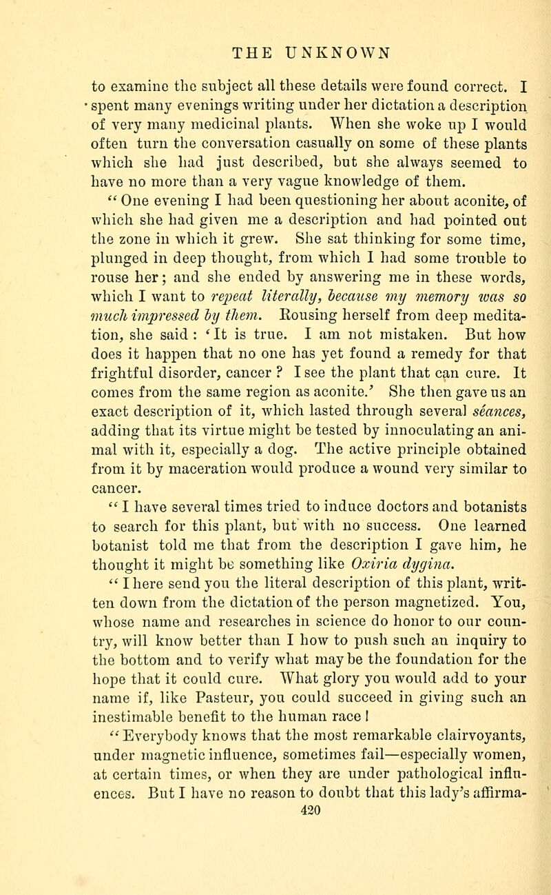 to examine the subject all these details were found correct. I ' spent many evenings writing under her dictation a description of very many medicinal plants. When she woke up I would often turn the conversation casually on some of these plants which she had just described, but she always seemed to have no more than a very vague knowledge of them.  One evening I had been questioning her about aconite, of which she had given me a description and had pointed out the zone in which it grew. She sat thinking for some time, plunged in deep thought, from which I had some trouble to rouse her ; and she ended by answering me in these words, which I want to rei^eat literally, hecause my memory ivas so much impressed hy them. Bousing herself from deep medita- tion, she said : ' It is true. I am not mistaken. But how does it happen that no one has yet found a remedy for that frightful disorder, cancer ? I see the plant that can cure. It comes from the same region as aconite/ She then gave us an exact description of it, Avhich lasted through several séances, adding that its virtue might be tested by innoculating an ani- mal with it, especially a dog. The active principle obtained from it by maceration would produce a wound very similar to cancer.  I have several times tried to induce doctors and botanists to search for this plant, but with no success. One learned botanist told me that from the description I gave him, he thought it might be something like Oxiria dygina.  I here send you the literal description of this plant, writ- ten down from the dictation of the person magnetized. You, whose name and researches in science do honor to our coun- try, will know better than I how to jDush such an inquiry to the bottom and to verify what may be the foundation for the hope that it could cure. What glory you would add to your name if, like Pasteur, you could succeed in giving such an inestimable benefit to the human race I  Everybody knows that the most remarkable clairvoyants, under magnetic influence, sometimes fail—especially women, at certain times, or when they are under pathological influ- ences. But I have no reason to doubt that this lady's affirma-
