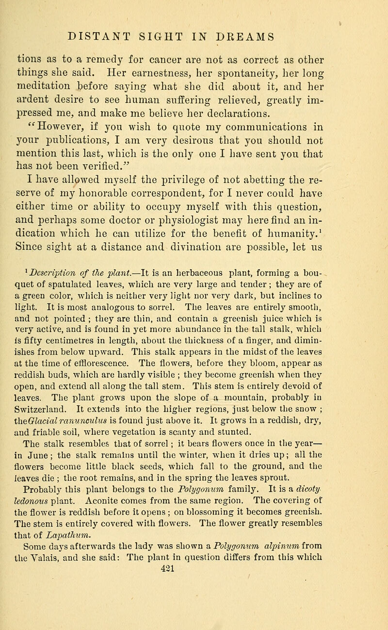 tions as to a remedy for cancer are not as correct as other things she said. Her earnestness, her spontaneity, her long meditation before saying Avhat she did about it, and her ardent desire to see human suffering relieved, greatly im- pressed me, and make me believe her declarations. ''However, if you wish to quote my communications in your publications, I am very desirous that you should not mention this last, which is the only one I have sent you that has not been verified. I have allowed myself the privilege of not abetting the re- serve of my honorable correspondent, for I never could have either time or ability to occupy myself with this question, and perhaps some doctor or physiologist may here find an in- dication which he can utilize for the benefit of humanity.' Since sight at a distance and divination are possible, let us ' Description of the plant.—It is an herbaceous plant, forming a bou- quet of spatulated leaves, which are very large and tender ; they are of a green color, which is neither very light nor very dark, but inclines to light. It is most analogous to sorrel. The leaves are entirely smooth, and not pointed ; they are thin, and contain a greenish juice which is very active, and is found in yet more abundance in the tall stalk, which is fifty centimetres in length, about the thickness of a finger, and dimin- ishes from below upward. This stalk appears in the midst of the leaves at the time of efflorescence. The flowers, before they bloom, appear as reddish buds, which are hardly visible ; they become greenish when they open, and extend all along the tall stem. This stem is entirely devoid of leaves. The plant grows upon the slope of a mountain, probably in Switzerland. It extends into the higher regions, just below the snow ; theGlacial ranunculus is found just above it. It grows in a reddish, dry, and friable soil, where vegetation is scanty and stunted. The stalk resembles that of sorrel ; it bears flowers once in the year— in June ; the stalk remains until the winter, when it dries up ; all the flowers become little black seeds, which fall to the ground, and the leaves die ; the root remains, and in the spring the leaves sprout. Probably this plant belongs to the Polygonum family. It is a dicoty- ledonous plant. Aconite comes from the same region. The covering of the flower is reddish before it opens ; on blossoming it becomes greenish. The stem is entirely covered with flowers. The flower greatly resembles that of LapatJmm. Some days afterwards the lady was shown a Polygonum alpinum from the Valais, and she said: The plant in question differs from this which