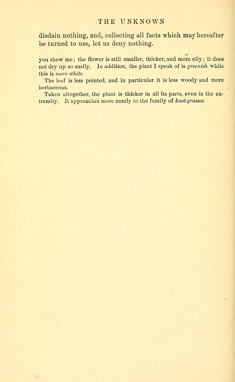 disdain nothing, and, collecting all facts which may hereafter be turned to use, let us deny nothing. you show me ; the flower is still smaller, thicker, and more oily ; it does DOt dry up so easily. In addition, the plant I speak of is greenish while this is more wliite. The leaf is less pointed, and in particular it is less woody and more herbaceous. Taken altogether, the plant is thicker in all its parts, even in the ex- tremity. It approaches more nearly to the family of knot-grasses.