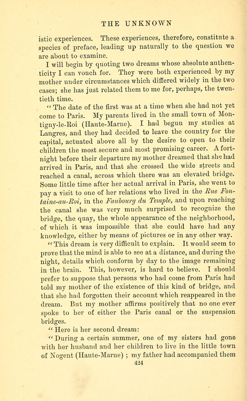 istic experiences. These experiences, therefore, constitute a species of preface, leading up naturally to the question we are about to examine. I will begin by quoting two dreams whose absolute authen- ticity I can vouch for. They were both experienced by my mother under circumstances which differed widely in the two cases; she has just related them to me for, perhaps, the twen- tieth time.  The date of the first was at a time when she had not yet come to Paris. My parents lived in the small town of Mon- tigny-le-Roi (Haute-Marne). I had begun my studies at Langres, and they had decided to leave the country for the capital, actuated above all by the desire to open to their children the most secure and most promising career. A fort- night before their departure my mother dreamed that she had arrived in Paris, and that she crossed the wide streets and reached a canal, across which there was an elevated bridge. Some little time after her actual arrival in Paris, she went to pay a visit to one of her relations who lived in the Riie Fon- taine-au-Roi, in the Fauhourg clu Tejnjyle, and upon reaching the canal she was very much surprised to recognize the bridge, the quay, the whole appearance of the neighborhood, of which it was impossible that she could have had any knowledge, either by means of pictures or in any other way.  This dream is very difficult to explain. It Avould seem to prove that the mind is able to see at a distance, and during the night, details which conform by day to the image remaining in the brain. This, however, is hard to believe. I should prefer to suppose that persons who had come from Paris had told my mother of the existence of this kind of bridge, and that slie had forgotten their account which reappeared in the dream. But my mother affirms positively that no one ever spoke to her of either the Paris canal or the suspension bridges.  Here is her second dream:  During a certain summer, one of my sisters had gone with her husband and her children to live in the little town of Nogent (Haute-Marne) ; my father had accompanied them
