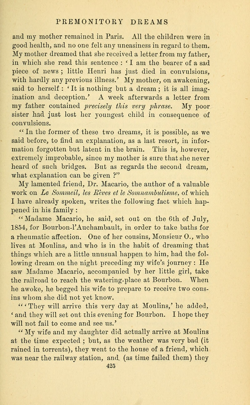 and my mother remained in Paris. All the children were in good health, and no one felt any uneasiness in regard to them. My mother dreamed that she received a letter from my father, in which she read this sentence : ' I am the bearer of a sad piece of news ; little Henri has just died in convulsions, with hardly any previous illness.' My mother, on awakening, said to herself : ' It is nothing but a dream ; it is all imag- ination and deception.' A week afterwards a letter from my father contained precisely this very j'j'/irfljse. My poor sister had just lost her youngest child in consequence of convulsions.  In the former of these two dreams, it is possible, as we said before, to find an explanation, as a last resort, in infor- mation forgotten but latent in the brain. This is, however, extremely improbable, since my mother is sure that she never heard of such bridges. But as regards the second dream, what explanation can be given ? My lamented friend. Dr. Macario, the author of a valuable work on Le Sommeil, les Rêves et le Somnmiibulisme, of which I have already spoken, writes the following fact which hap- pened in his family : *'Madame Macario, he said, set out on the 6th of July, 1854, for Bourbon-l'Auchambault, in order to take baths for a rheumatic affection. One of her cousins. Monsieur 0., who lives at Moulins, and who is in the habit of dreaming that things which are a little unusual happen to him, had the fol- lowing dream on the night preceding my wife's journey : He saw Madame Macario, accompanied by her little girl, take the railroad to reach the watering-place at Bourbon. When he awoke, he begged his wife to prepare to receive two cous- ins whom she did not yet know. 'They will arrive this very day at Moulins,' he added, ' and they will set out this evening for Bourbon. I hope they will not fail to come and see us.'  My wife and my daughter did actually arrive at Moulins at the time expected ; but, as the weather was very bad (it rained in torrents), they went to the house of a friend, which was near the railway station, and. (as time failed them) they