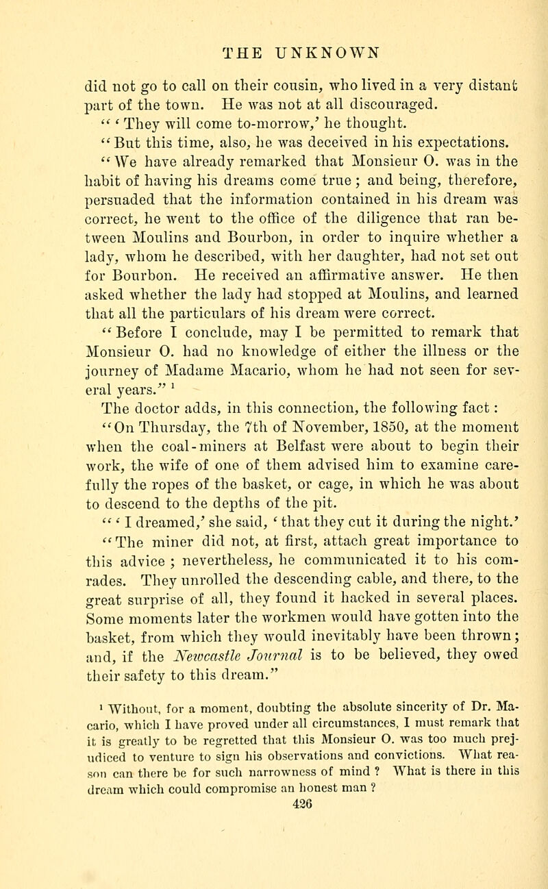 did not go to call on their cousin, who lived in a very distant part of the town. He was not at all discouraged.  ' They will come to-morrow/ he thought. But this time, also, he was deceived in his expectations. ''We have already remarked that Monsieur 0. was in the habit of having his dreams come true ; and being, therefore, persuaded that the information contained in his dream was correct, he went to the office of the diligence that ran be- tween Moulins and Bourbon, in order to inquire whether a lady, whom he described, with her daughter, had not set out for Bourbon. He received an affirmative answer. He then asked whether the lady had stopped at Moulins, and learned that all the particulars of his dream were correct.  Before I conclude, may I be permitted to remark that Monsieur 0. had no knowledge of either the illness or the journey of Madame Macario, whom he had not seen for sev- eral years. ' The doctor adds, in this connection, the following fact : On Thursday, the 7th of ISTovember, 1850, at the moment when the coal-miners at Belfast were about to begin their work, the wife of one of them advised him to examine care- fully the ropes of the basket, or cage, in which he was about to descend to the depths of the pit.  ' I dreamed,' she said, ' that they cut it during the night.'  The miner did not, at first, attach great importance to this advice ; nevertheless, he communicated it to his com- rades. They unrolled the descending cable, and there, to the great surprise of all, they found it hacked in several places. Some moments later the workmen would have gotten into the basket, from which they would inevitably have been thrown ; and, if the NeiocastU Journal is to be believed, they owed their safety to this dream. ' Without, for a moment, doubting tlie absolute sincerity of Dr. Ma- cario, which I have proved under all circumstances, 1 must remark that it is greatly to be regretted that this Monsieur O. was too much prej- udiced to venture to sign his observations and convictions. What rea- son can tliere be for such narrowness of mind ? What is there in this dream which could compromise an honest man ?