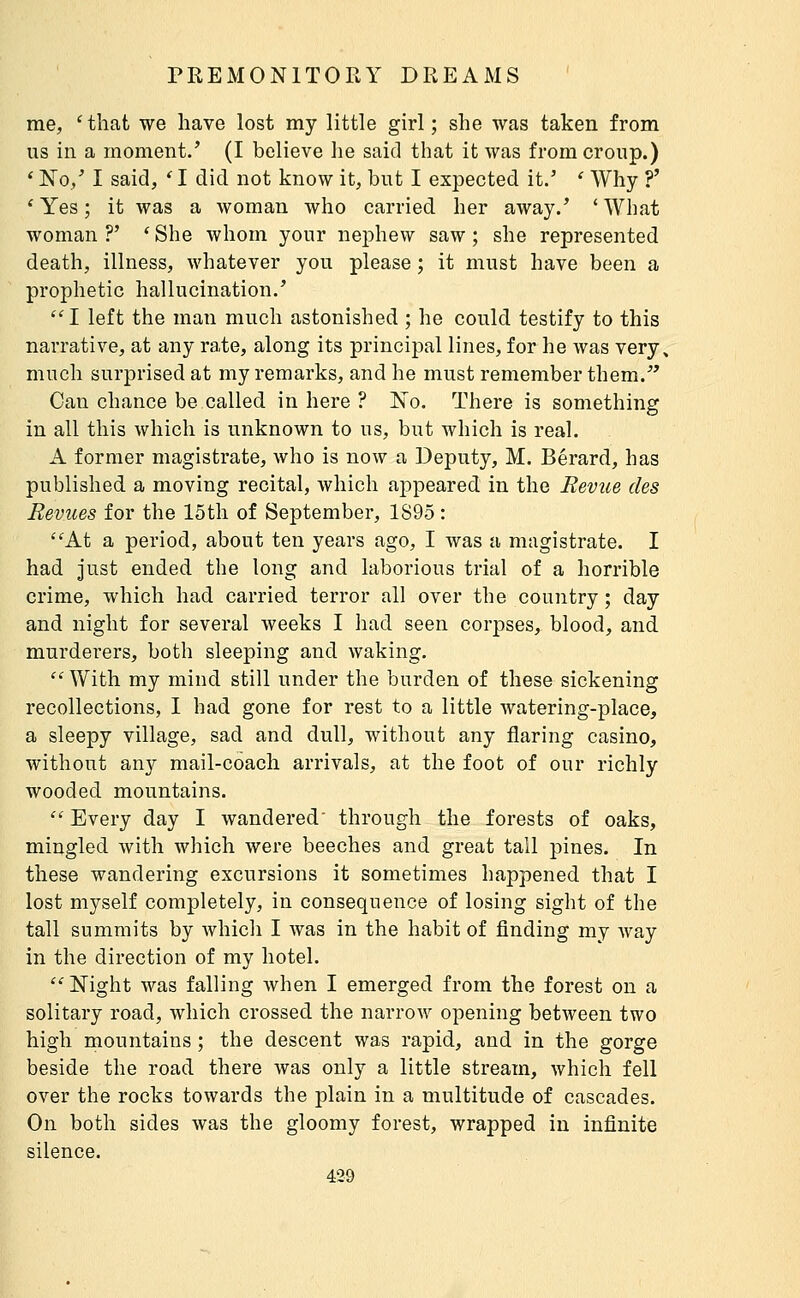 me, 'that we have lost my little girl; she was taken from us in a moment/ (I believe he said that it was from croup.) * No/ I said, ' I did not know it, but I expected it.' ' Why ?' ' Yes ; it was a Avoman who carried her away.' ' What woman?' 'She whom your nephew saw; she represented death, illness, whatever you please ; it must have been a prophetic hallucination.' I left the man much astonished ; he could testify to this narrative, at any rate, along its principal lines, for he was very, much surprised at my remarks, and he must remember them. Can chance be called inhere? No. There is something in all this which is unknown to us, but which is real. A former magistrate, who is now a Deputy, M. Bérard, has published a moving recital, which appeared in the Revue des Revues for the 15th of September, 1S95 : ''At a period, about ten years ago, I was a magistrate. I had just ended the long and laborious trial of a horrible crime, which had carried terror all over the country ; day and night for several weeks I had seen corpses, blood, and murderers, both sleeping and waking,  With my mind still under the burden of these sickening recollections, I had gone for rest to a little watering-place, a sleepy village, sad and dull, without any flaring casino, without any mail-coach arrivals, at the foot of our richly wooded mountains.  Every day I wandered' through the forests of oaks, mingled with which were beeches and great tall pines. In these wandering excursions it sometimes happened that I lost myself completely, in consequence of losing sight of the tall summits by which I was in the habit of finding my way in the direction of my hotel.  Night was falling when I emerged from the forest on a solitary road, which crossed the narrow opening between two high mountains ; the descent was rapid, and in the gorge beside the road there was only a little stream, which fell over the rocks towards the plain in a multitude of cascades. On both sides was the gloomy forest, wrapped in infinite silence.