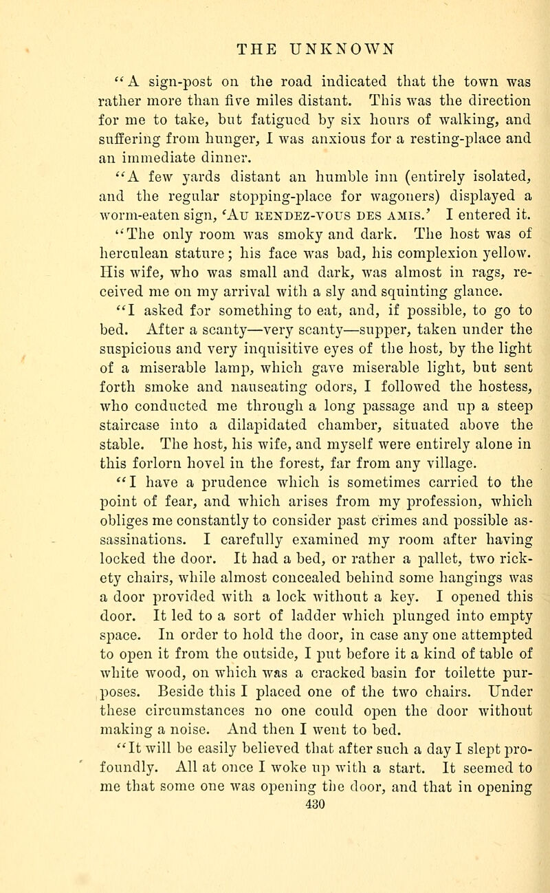  A sign-post on the road indicated that the town was rather more than five miles distant. This was the direction for me to take, but fatigued by six hours of walking, and suffering from hunger, 1 Avas anxious for a resting-place and an immediate dinner. ''A few yards distant an humble inn (entirely isolated, and the regular stopping-place for wagoners) displayed a worm-eaten sign, 'Au rendez-vous des amis.' I entered it. The only room was smoky and dark. The host was of herculean stature ; his face was bad, his complexion yellow. His wife, who was small and dark, was almost in rags, re- ceived me on my arrival with a sly and squinting glance. I asked for something to eat, and, if possible, to go to bed. After a scanty—very scanty—supper, taken under the suspicious and very inquisitive eyes of the host, by the light of a miserable lamp, which gave miserable light, but sent forth smoke and nauseating odors, I followed the hostess, who conducted me through a long passage and up a steep staircase into a dilapidated chamber, situated above the stable. The host, his wife, and myself were entirely alone in this forlorn hovel in the forest, far from any village. 1 have a prudence which is sometimes carried to the point of fear, and which arises from my profession, which obliges me constantly to consider past crimes and possible as- sassinations. I carefully examined my room after having locked the door. It had a bed, or rather a pallet, two rick- ety chairs, while almost concealed behind some hangings was a door provided with a lock without a key. I opened this door. It led to a sort of ladder which plunged into empty space. In order to hold the door, in case any one attempted to open it from the outside, I put before it a kind of table of white wood, on which was a cracked basin for toilette pur- poses. Beside this I placed one of the two chairs. Under these circumstances no one could open the door Avithout making a noise. And then I went to bed. ''It will be easily believed that after such a day I slept pro- foundly. All at once I woke up with a start. It seemed to me that some one was opening tlie door, and that in opening 430 I