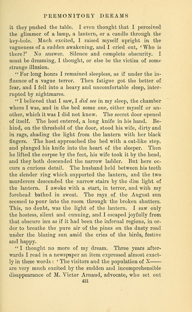it tliey pushed the table. I even thought that I perceived the glimmer of a lamp, a lantern, or a candle through the key-hole. Much excited, I raised myself upright in the vagueness of a sudden awakening, and I cried out, * Who is there ?' No answer. Silence and complete obscurity. I must be dreaming, I thought, or else be the victim of some strange illusion.  For long hours I remained sleepless, as if under the in- fluence of a vague terror. Then fatigue got the better of fear, and I fell into a heavy and uncomfortable sleep, inter- rupted by nightmares.  I believed that I saw, I did see in my sleep, the chamber where I was, and in the bed some one, either myself or an- other, which it was I did not know. The secret door opened of itself. The host entered, a long knife in his hand. Be- hind, on the threshold of the door, stood his wife, dirty and in rags, shading the light from the lantern with her black fingers. The host approached the bed with a cat-like step, and plunged his knife into the heart of the sleeper. Then he lifted the corpse by the feet, his wife took it by the head, and they both descended the narrow ladder. But here oc- curs a curious detail. The husband held between his teeth the slender ring which sujaported the lantern, and the two murderers descended the narrow stairs by the dim light of the lantern. I awoke with a start, in terror, and Avith my forehead bathed in sweat. The rays of the August sun seemed to pour into the room through the broken shutters. This, no doubt, was the light of the lantern. I saw only the hostess, silent and cunning, and I escaped joyfully from that obscure inn as if it had been the infernal regions, in or- der to breathe the pure air of the pines on the dusty road under the blazing sun amid the cries of the birds, festive and happy.  I thought no more of my dream. Three years after- wards I read in a newspaper an item expressed almost exact- ly in these words : ' The visitors and the population of X are very much excited by the sudden and incomprehensible disappearance of M.. Victor Arnaud, advocate, who set out