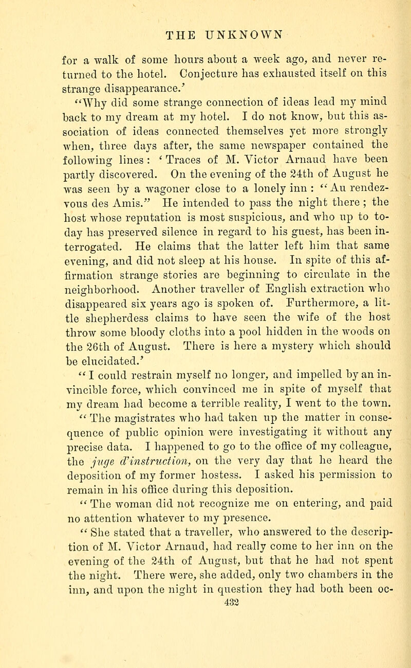 for a walk of some hours about a week ago, and never re- turned to the hotel. Conjecture has exhausted itself on this strange disappearance/ Why did some strange connection of ideas lead my mind back to my dream at my hotel. I do not know, but this as- sociation of ideas connected themselves yet more strongly Avhen, three days after, the same newspaper contained the following lines : ' Traces of M. Victor Arnaud have been partly discovered. On the evening of the 24th of August he was seen by a wagoner close to a lonely inn : ^^ An rendez- vous des Amis.' He intended to pass the night there ; the host whose reputation is most suspicious, and who up to to- day has preserved silence in regard to his guest, has been in- terrogated. He claims that the latter left him that same evening, and did not sleep at his house. In spite of this af- firmation strange stories are beginning to circulate in the neighborhood. Another traveller of English extraction who disappeared six years ago is spoken of. Furthermore, a lit- tle shepherdess claims to have seen the wife of the host throw some bloody cloths into a pool hidden in the woods on the 26th of August. There is here a mystery which should be elucidated.'  I could restrain myself no longer, and impelled by an in- vincible force, which convinced me in spite of myself that my dream had become a terrible reality, I went to the town.  The magistrates who had taken up the matter in conse- quence of public opinion were investigating it without any precise data. I happened to go to the office of my colleague, the juge d'instruction, on the very day that he heard the deposition of my former hostess. I asked his permission to remain in his office during this deposition.  The woman did not recognize me on entering, and paid no attention whatever to my presence.  She stated that a traveller, who answered to the descrip- tion of M. Victor Arnaud, had really come to her inn on the evening of the 24th of August, but that he had not spent the night. There were, she added, only two chambers in the inn, and upon the night in question they had both been oc- 433