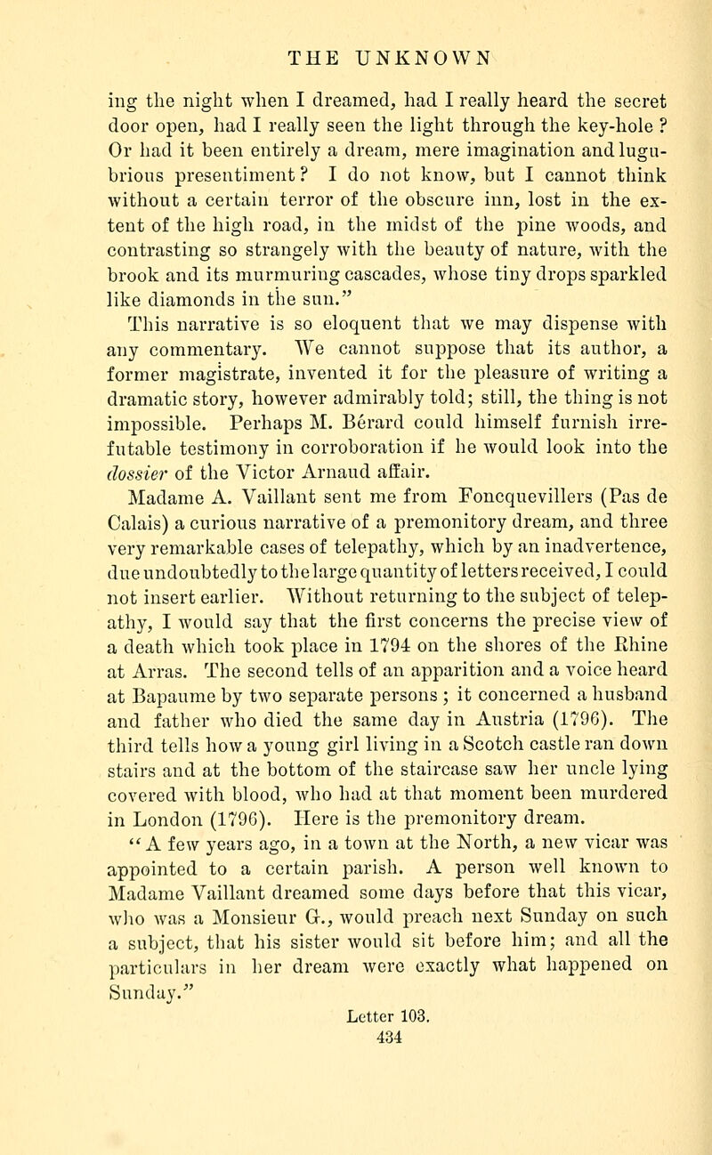ing the night when I dreamed, had I really heard the secret door open, had I really seen the light through the key-hole ? Or had it been entirely a dream, mere imagination and lugu- brious presentiment ? I do not know, but I cannot think without a certain terror of the obscure inn, lost in the ex- tent of the high road, in the midst of the pine woods, and contrasting so strangely with the beauty of nature, with the brook and its murmuring cascades, whose tiny drops sparkled like diamonds in the sun. This narrative is so eloquent that we may dispense with any commentary. We cannot suppose that its author, a former magistrate, invented it for the pleasure of writing a dramatic story, however admirably told; still, the thing is not impossible. Perhaps M. Bérard could himself furnish irre- futable testimony in corroboration if he Avould look into the dossier of the Victor Arnaud affair. Madame A. Vaillant sent me from Foncquevillers (Pas de Calais) a curious narrative of a premonitory dream, and three very remarkable cases of telepathy, which by an inadvertence, due undoubtedly to the large quantity of letters received, I could not insert earlier. Without returning to the subject of telep- athy, I would say that the first concerns the precise view of a death which took place in 1794 on the shores of the Pthine at Arras. The second tells of an apparition and a voice heard at Bapaume by two separate persons ; it concerned a husband and father who died the same day in Austria (1796). The third tells how a young girl living in a Scotch castle ran down stairs and at the bottom of the staircase saw her uncle lying covered with blood, who had at that moment been murdered in London (179G). Here is the premonitory dream.  A few years ago, in a town at the North, a new vicar was appointed to a certain parish. A person well known to Madame Vaillant dreamed some days before that this vicar, who was a Monsieur Gr., would preach next Sunday on such a subject, that his sister would sit before him; and all the particulars in her dream Avere exactly what happened on Sunday.' Letter 103.