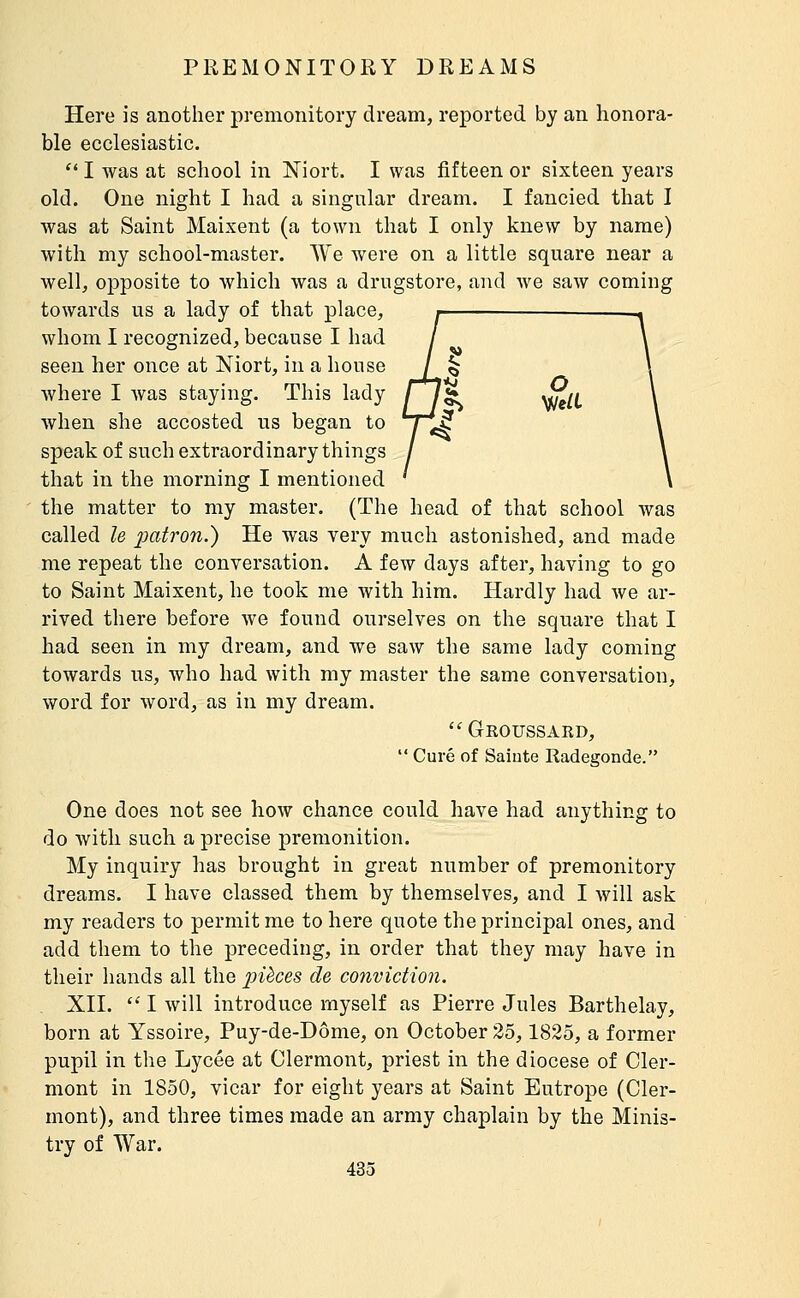 Here is another premonitory dream, reported by an honora- ble ecclesiastic. '* I was at school in Niort. I was fifteen or sixteen years old. One night I had a singular dream. I fancied that I was at Saint Maixent (a town that I only knew by name) with my school-master. We were on a little square near a well, opposite to which was a drugstore, and we saw coming towards us a lady of that place, whom I recognized, because I had seen her once at Niort, in a house where I was staying. This lady fl^ \j^/(. when she accosted us began to speak of such extraordinary things that in the morning I mentioned the matter to my master. (The head of that school was called le 2Jctiron.) He was very much astonished, and made me repeat the conversation. A few days after, having to go to Saint Maixent, he took me with him. Hardly had we ar- rived there before we found ourselves on the square that I had seen in my dream, and we saw the same lady coming towards us, who had with my master the same conversation, word for word, as in my dream. Groussakd,  Curé of Saiute Radegonde. One does not see how chance could have had anything to do with such a precise premonition. My inquiry has brought in great number of premonitory dreams. I have classed them by themselves, and I will ask my readers to permit me to here quote the principal ones, and add them to the preceding, in order that they may have in their hands all the pièces de conviction. XII.  I will introduce myself as Pierre Jules Barthelay, born at Yssoire, Puy-de-Dôme, on October 35,1825, a former pupil in the Lycée at Clermont, priest in the diocese of Cler- mont in 1850, vicar for eight years at Saint Eutrope (Cler- mont), and three times made an army chaplain by the Minis- try of War.