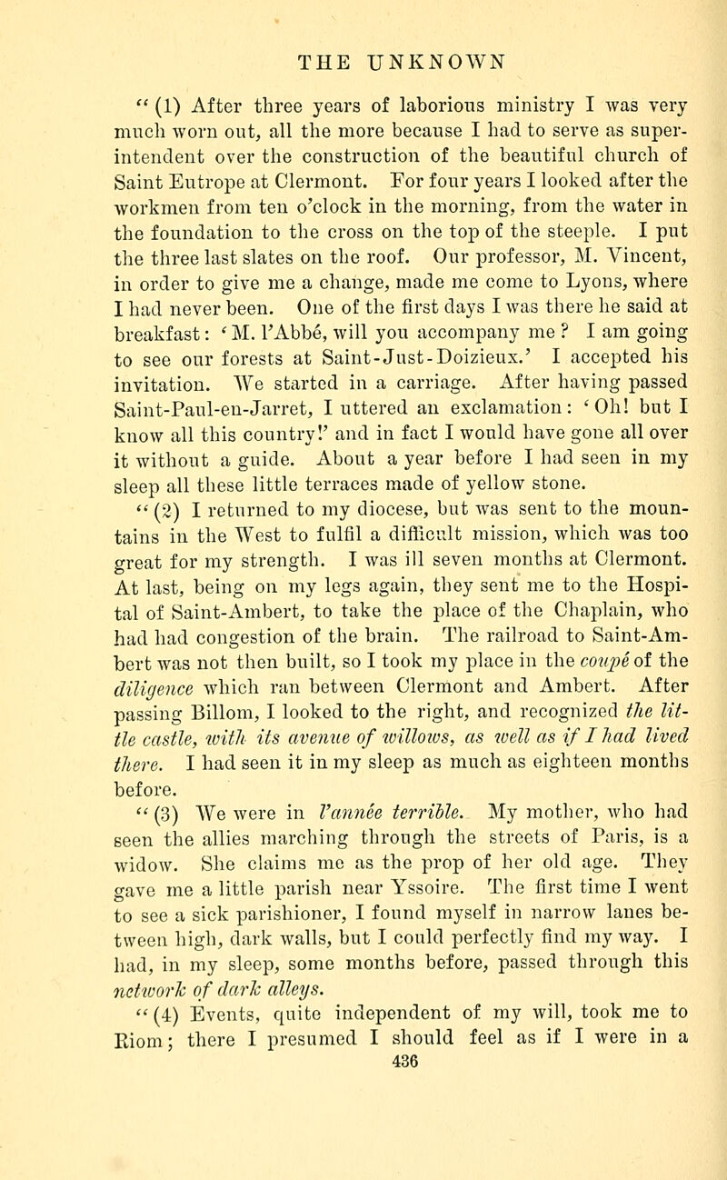  (1) After three years of laborious ministry I was very much worn out, all the more because I had to serve as super- intendent over the construction of the beautiful church of Saint Eutrope at Clermont. Eor four years I looked after the workmen from ten o'clock in the morning, from the water in the foundation to the cross on the top of the steeple. I put the three last slates on the roof. Our professor, M. Vincent, in order to give me a change, made me come to Lyons, where I had never been. One of the first days I was there he said at breakfast : ' M. TAbbé, will you accompany me ? I am going to see our forests at Saint-Just-Doizieux.' I accepted his invitation. We started in a carriage. After having passed Saint-Paul-en-Jarret, I uttered an exclamation: 'Oh! but I know all this country!' and in fact I would have gone all over it without a guide. About a year before I had seen in my sleep all these little terraces made of yellow stone.  (2) I returned to my diocese, but was sent to the moun- tains in the West to fulfil a difllciilt mission, which was too great for my strength. I was ill seven months at Clermont. At last, being on my legs again, they sent me to the Hospi- tal of Saint-Ambert, to take the place of the Chaplain, who had had congestion of the brain. The railroad to Saint-Am- bert Avas not then built, so I took my place in the coupé oi the diligence which ran between Clermont and Ambert. After passing Billom, I looked to the right, and recognized the lit- tle castle, with its avemie of loilloios, as well as if I had lived there. I had seen it in my sleep as much as eighteen months before.  (3) We were in Vannée terrible. My mother, who had seen the allies marching through the streets of Paris, is a widow. She ckiims me as the prop of her old age. They o-ave me a little parish near Yssoire. The first time I went to see a sick parishioner, I found myself in narrow lanes be- tween high, dark walls, but I could perfectly find my way. I had, in my sleep, some months before, passed through this netivorh of darh alleys. *'(4) Events, quite independent of my will, took me to Riom; there I presumed I should feel as if I were in a