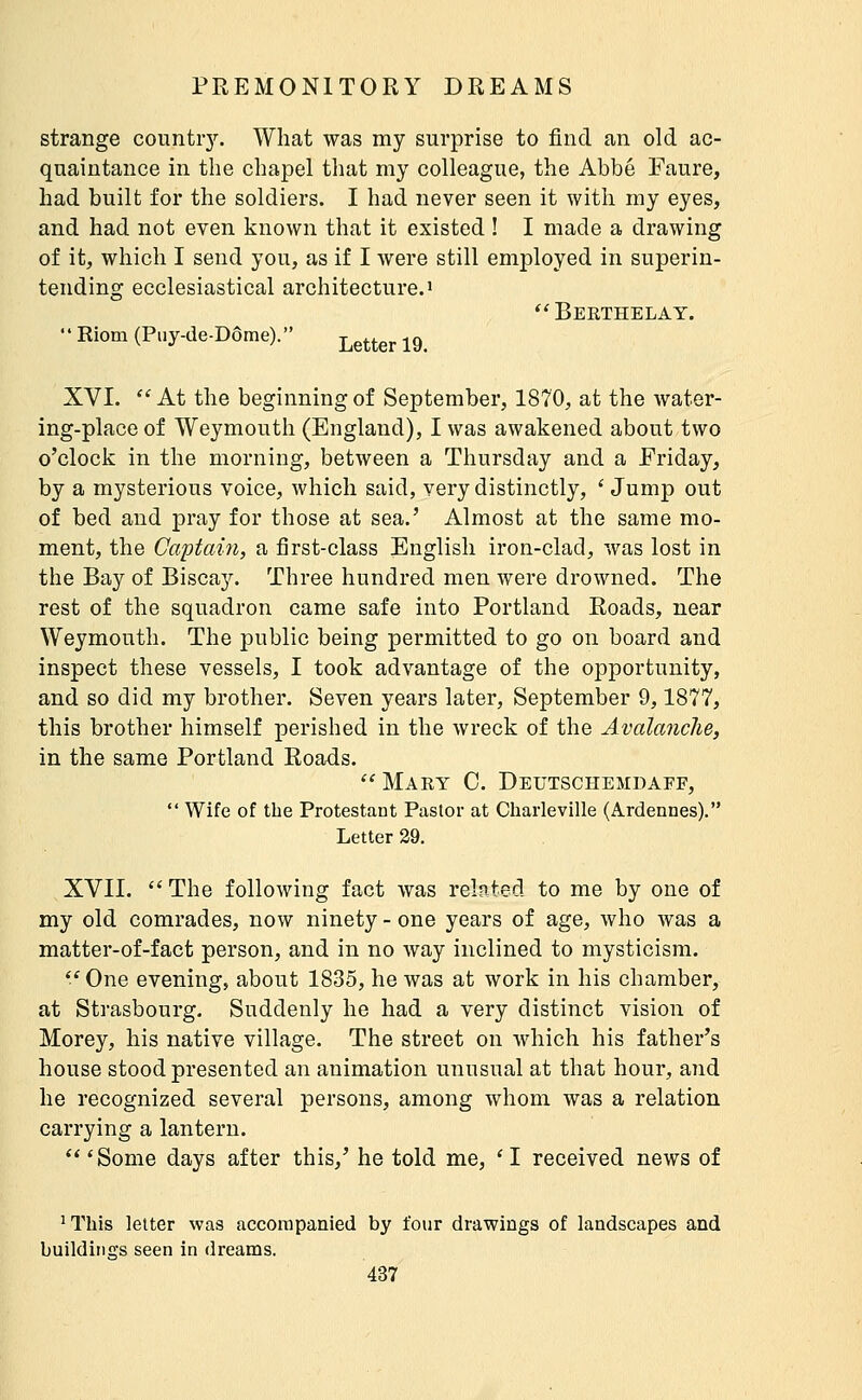 strange countiy. What was my surprise to find an old ac- quaintance in the chapel that my colleague, the Abbé Faure, had built for the soldiers. I had never seen it with my eyes, and had not even known that it existed ! I made a drawing of it, which I send you, as if I were still employed in superin- tending ecclesiastical architecture.!  Beethelay.  Riom (Puy-de-Dôme). better 19. XVI.  At the beginning of September, 1870, at the water- ing-place of Weymouth (England), I was awakened about two o'clock in the morning, between a Thursday and a Friday, by a mysterious voice, which said, very distinctly, ' Jump out of bed and pray for those at sea.' Almost at the same mo- ment, the Captain, a first-class English iron-clad, was lost in the Bay of Biscay. Three hundred men were drowned. The rest of the squadron came safe into Portland Roads, near Weymouth. The public being permitted to go on board and inspect these vessels, I took advantage of the opportunity, and so did my brother. Seven years later, September 9,1877, this brother himself perished in the wreck of the Avalanche, in the same Portland Roads.  Mary C. Deutschemdaff,  Wife of the Protestant Pastor at Charleville (Ardennes). Letter 29. XVII.  The following fact was related to me by one of my old comrades, now ninety - one years of age, who was a matter-of-fact person, and in no way inclined to mysticism.  One evening, about 1835, he was at work in his chamber, at Strasbourg. Suddenly he had a very distinct vision of Morey, his native village. The street on which his father's house stood presented an animation unusual at that hour, and he recognized several persons, among whom was a relation carrying a lantern.  'Some days after this,' he told me, ' I received news of ^This letter was accompanied by four drawings of landscapes and buildings seen in dreams.