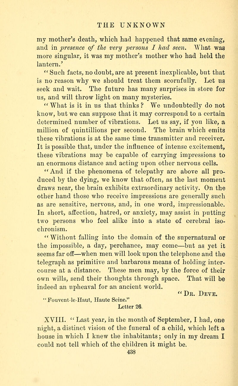 my mother's death, which had happened that same e\ening, and in presence of the very pe?^so7is I had seen. Wliat was more singular, it was my mother's mother who had held the lantern/  Such facts, no doubt, are at present inexplicable, but that is no reason why we should treat them scornfully. Let us seek and wait. The future has many surprises in store for us, and will throw light on many mysteries.  What is it in us that thinks ? We undoubtedly do not know, but we can suppose that it may correspond to a certain determined number of vibrations. Let us say, if you like, a million of quintillions per second. The brain which emits these vibrations is at the same time transmitter and receiver. It is possible that, under the influence of intense excitement, these vibrations may be capable of carrying impressions to an enormous distance and acting upon other nervous cells. ''And if the phenomena of telepathy are above all pro- duced by the dying, we know that often, as the last moment draws near, the brain exhibits extraordinary activity. On the other hand those who receive impressions are generally such as are sensitive, nervous, and, in one word, impressionable. In short, affection, hatred, or anxiety, may assist in putting two persons who feel alike into a state of cerebral iso- chronism.  Without falling into the domain of the supernatural or the impossible, a day, perchance, may come—but as yet it seems far off—when men will look upon the telephone and the telegraph as primitive and barbarous means of holding inter- course at a distance. These men may, by the force of their own wills, send their thoughts through space. That will be indeed an upheaval for an ancient world.  De. Deve. Fouvent-le-Haut, Haute Seine. Letter 26. XVIII.  Last year, in the month of September, I had, one night, a distinct vision of the funeral of a child, which left a house in which I knew the inhabitants; only in my dream I could not tell which of the children it might be.