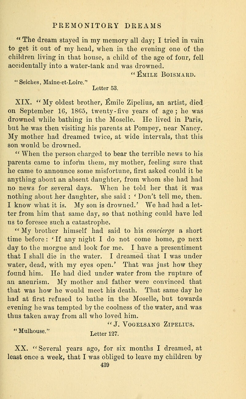  The dream stayed in my memory all day; I tried in vain to get it out of my head, when in the evening one of the children living in that house, a child of the age of four, fell accidentally into a water-tank and was drowned. Emile Boismard. *' Seiches, Maine-et-Loire. Letter 53. XIX.  My oldest brother, Emile Zipelius, an artist, died on September 16, 1865, twenty-five years of age ; he was drowned while bathing in the Moselle. He lived in Paris, but he was then visiting his parents at Pompey, near Nancy. My mother had dreamed twice, at wide intervals, that this son would be drowned.  When the person charged to bear the terrible news to his parents came to inform them, my mother, feeling sure that he came to announce some misfortune, first asked could it be anything about an absent daughter, from whom she had had no news for several days. When he told her that it was nothing about lier daughter, she said : ' Don't tell me, then. I know what it is. My son is drowned.' We had had a let- ter from him that same day, so that nothing could have led us to foresee such a catastrophe.  My brother himself had said to his concierge a short time before : ' If any night I do not come home, go next day to the morgue and look for me. I have a presentiment that I shall die in the water. I dreamed that I Avas under water, dead, with my eyes open.' That was just how they found him. He had died under water from the rupture of an aneurism. My mother and father were convinced that that was how he would meet his death. That same day he had at first refused to bathe in the Moselle, but towards evening he was tempted by the coolness of the water, and was thus taken away from all who loved him.  J. Vogelsang Zipelius. Mulhouse. Letter 137. XX. Several years ago, for six months I dreamed, at least once a week, that I was obliged to leave my children by