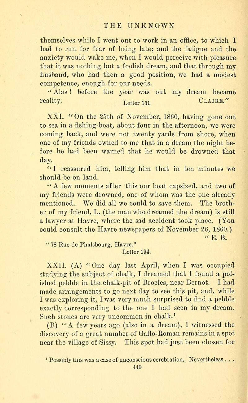 themselves while I went ont to work in an office, to which I had to run for fear of being late; and the fatigue and the anxiety would wake me, when I would perceive with pleasure that it was nothing but a foolish dream, and that through my husband, who had then a good position, we had a modest competence, enough for our needs. *'Alas! before the year was out my dream became reality. Letter 151. Claire. XXI.  On the 25th of November, 1860, having gone out to sea in a fishing-boat, about four in the afternoon, we were coming back, and were not twenty yards from shore, when one of my friends owned to me that in a dream the night be- fore he had been warned that he would be drowned that day. I reassured him, telling him that in ten minutes we should be on land. A few moments after this our boat capsized, and two of my friends were drowned, one of whom was the one already mentioned. We did all we could to save them. The broth- er of my friend, L. (the man Avho dreamed the dream) is still a lawyer at Havre, where the sad accident took place. (Yon could consult the Havre newspapers of November 26, 1860.)  E. B.  78 Kue de Phalsbourg, Havre. Letter 194. XXII. (A)  One day last April, when I was occupied studying the subject of chalk, I dreamed that I found a pol- ished pebble in the chalk-pit of Brocles, near Bernot. I had made arrangements to go next day to see this pit, and, while I was exploring it, I was very much surprised to find a pebble exactly corresponding to the one I had seen in my dream. Such stones are very uncommon in chalk.' (B) ''A few years ago (also in a dream), I witnessed the discovery of a great number of Gallo-Roman remains in a spot near the village of Sissy. This spot had just been chosen for ' Possibly this was a case of unconscious cerebration. Nevertlieless . . .