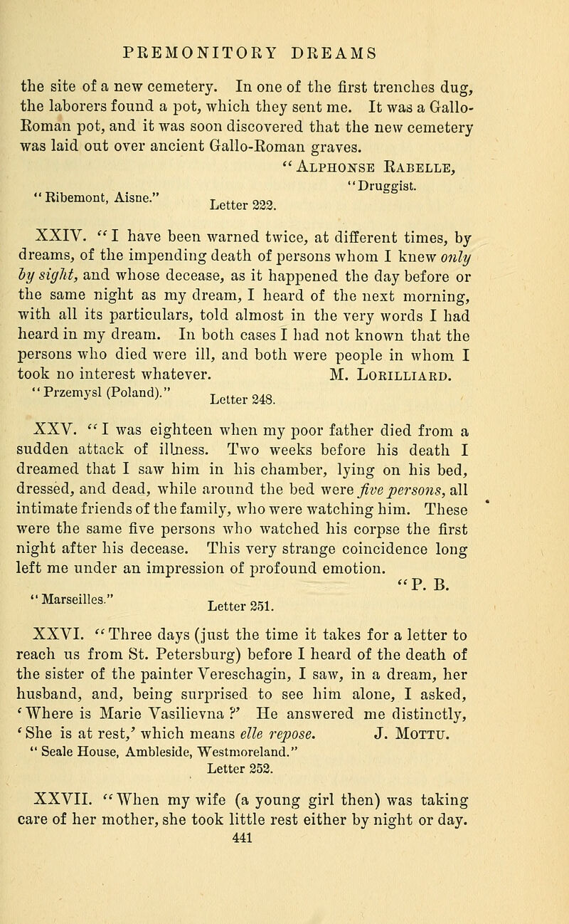 the site of a new cemetery. In one of the first trenches dug, the laborers found a pot, which they sent me. It was a Gallo- Roman pot, and it was soon discovered that the new cemetery was laid out over ancient Gallo-Roman graves. *'Alphonse Rabelle, Druggist. Ribemont, Aisne. Letter 233. XXIV.  I have been warned twice, at different times, by dreams, of the impending death of persons whom I knew only ly sight, and whose decease, as it happened the day before or the same night as my dream, I heard of the next morning, with all its particulars, told almost in the very words I had heard in my dream. In both cases I had not known that the persons who died were ill, and both were people in whom I took no interest whatever. M. Lokilliard. Przemysl (Poland). Letter 248. XXV.  I was eighteen when my poor father died from a sudden attack of illjiess. Two weeks before his death I dreamed that I saw him in his chamber, lying on his bed, dressed, and dead, while around the bed were five persons, all intimate friends of the family, who were watching him. These were the same five persons who watched his corpse the first night after his decease. This very strange coincidence long left me under an impression of profound emotion. ^'P. B. Marseilles. Letter 251. XXVI.  Three days (just the time it takes for a letter to reach us from St. Petersburg) before I heard of the death of the sister of the painter Vereschagin, I saw, in a dream, her husband, and, being surprised to see him alone, I asked, 'Where is Marie Vasilievna ?* He answered me distinctly, ' She is at rest,' which means elle repose. J. Mottu.  Scale House, Ambleside, Westmoreland. Letter 252. XXVII. '' When my wife (a young girl then) was taking care of her mother, she took little rest either by night or day.