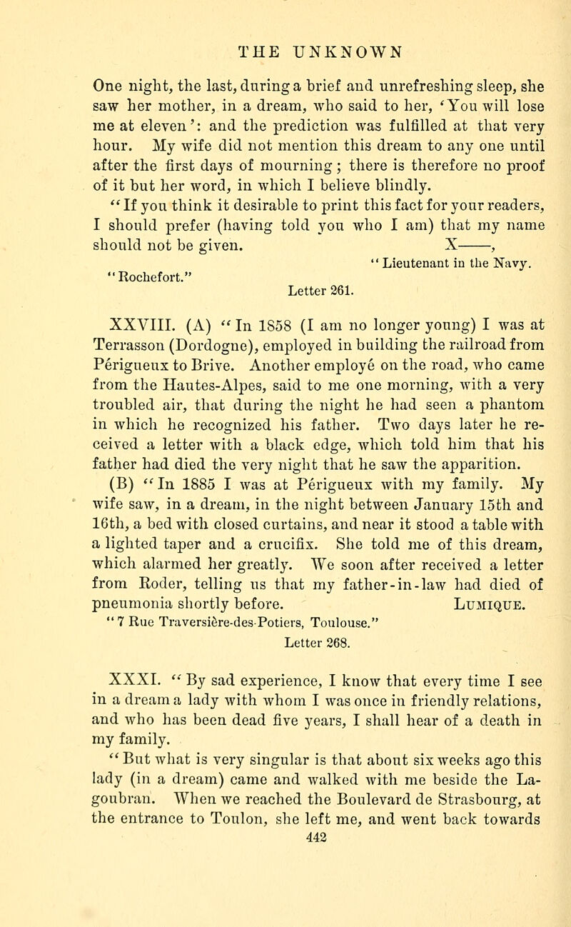 One night, the last, during a brief and unrefreshing sleep, she saw her mother, in a dream, who said to her, 'You will lose me at eleven ' : and the prediction was fulfilled at that very hour. My wife did not mention this dream to any one until after the first days of mourning ; there is therefore no proof of it but her word, in which I believe blindly.  If you think it desirable to print this fact for your readers, I should prefer (having told you who I am) that my name should not be given. X ,  Lieutenant in the Navy. Rochefort. Letter 261. XXVIII, (A)  In 1858 (I am no longer young) I was at Terrasson (Dordogne), employed in building the railroad from Périgueux to Brive. Another employé on the road, who came from the Hautes-Alpes, said to me one morning, with a very troubled air, that during the night he had seen a phantom in which he recognized his father. Two days later he re- ceived a letter with a black edge, Avliich told him that his father had died the very night that he saw the apparition. (B)  In 1885 I was at Périgueux Avith my family. My wife saw, in a dream, in the night between January 15th and 16th, a bed with closed curtains, and near it stood a table with a lighted taper and a crucifix. She told me of this dream, which alarmed her greatly. We soon after received a letter from Eoder, telling us that my father-in-law had died of pneumonia shortly before, Lumique.  7 Rue Traversière-des-Potiers, Toulouse. Letter 268. XXXI,  By sad experience, I know that every time I see in a dream a lady with whom I was once in friendly relations, and who has been dead five years, I shall hear of a death in my family.  But what is very singular is that about six weeks ago this lady (in a dream) came and walked with me beside the La- goubran. When we reached the Boulevard de Strasbourg, at the entrance to Toulon, she left me, and went back towards