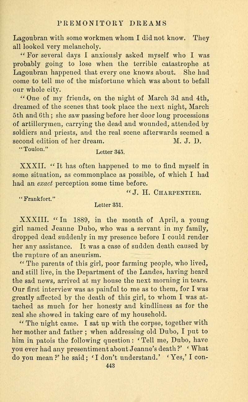 Lagoubran with some workmen whom I did not know. They all looked veiy melancholy. ** For several days 1 anxiously asked myself who I was probably going to lose when the terrible catastrophe at Lagoubran happened that every one knows about. She had come to tell me of the misfortune which was about to befall our whole city.  One of my friends, on the night of March 3d and éth, dreamed of the scenes that took place the next night, March 5th and 6th ; she saw passing before her door long processions of artillerymen, carrying the dead and wounded, attended by soldiers and priests, and the real scene afterwards seemed a second edition of her dream. M. J. D. Toulon. Letter 345. XXXII.  It has often happened to me to find myself in some situation, as commonplace as possible, of which I had had an exact perception some time before. J. H. Chaepektier. Frankfort. Letter 351. XXXIII.  In 1889, in the month of April, a young girl named Jeanne Dubo, who Avas a servant in my family, dropped dead suddenly in my presence before I could render her any assistance. It was a case of sudden death caused by the rupture of an aneurism.  The parents of this girl, poor farming people, who lived, and still live, in the Department of the Landes, having heard the sad news, arrived at my house the next morning in tears. Our first interview was as painful to me as to them, for I was greatly affected by the death of this girl, to whom I was at- tached as much for her honesty and kindliness as for the zeal she showed in taking care of my household.  The night came. I sat up with the corpse, together with her mother and father ; when addressing old Dubo, I put to him in patois the following question : ' Tell me, Dubo, have you ever had any presentiment about Jeanne's death ?' ' What do you mean?' he said; 'I don't understand.' 'Yes,' I con-