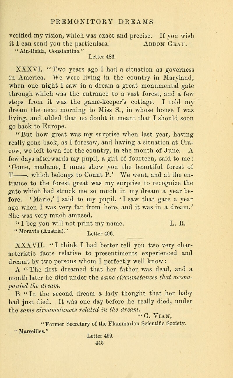 verified my vision, which was exact and precise. If yon wish it I can send you the particulars. Abdon Grau. Ain-Beida, Constantiae. Letter 486. XXXVI. ''Two years ago I had a situation as governess in America. We were living in the country in Maryland, when one night I saw in a dream a great monumental gate through which was the entrance to a vast forest, and a few steps from it was the game-keeper's cottage. I told my dream the next morning to Miss S., in whose house I was living, and added that no doubt it meant that I should soon go back to Europe. But how great was my surprise when last year, having really gone back, as I foresaw, and having a situation at Cra- cow, we left town for the country, in the month of June. A few days afterwards my pupil, a girl of fourteen, said to me : 'Come, madame, I must show you the beautiful forest of T , which belongs to Count P.' We went, and at the en- trance to the forest great was my surprise to recognize the gate which had struck me so much in my dream a year be- fore. * Marie,' I said to my pupil, ' I saw that gate a year ago when I was very far from here, and it was in a dream.' She was very much amused. '* 1 beg you will not print my name. L. R. Moravia (Austria). Letter 496. XXXVII. I think I had better tell you tvi^o very char- acteristic facts relative to presentiments experienced and dreamt by two persons whom I perfectly well know : A ''The first dreamed that her father was dead, and a month later he died under the same circumstances tliat accom- jMuied the dream. B In the second dream a lady thought that her baby had just died. It was one day before he really died, under the same circumstances related in the dream. G. ViAî^, Former Secretary of the Flammarion Scientific Society. Marseilles. Letter 499.
