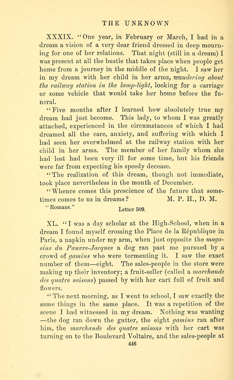 XXXIX. One year, in February or March, I had in a dream a vision of a very dear friend dressed in deep mourn- ing for one of her relations. That night (still in a dream) I was present at all the bustle that takes place when people get home from a journey in the middle of the night. I saw her in my dream with her child in her arms, wandering about the railway station in the lamp-light, looking for a carriage or some vehicle that would take her home before the fu- neral. Five months after I learned how absolutely true my dream had just become. This lady, to whom I was greatly attached, experienced in the circumstances of which I had dreamed all the care, anxiety, and suffering with which I had seen her overwhelmed at the railway station with her child in her arms. The member of her family whom she had lost had been very ill for some time, but his friends were far from expecting his speedy decease. The realization of this dream, though not immediate, took place nevertheless in the month of December. Whence comes this prescience of the future that some- times comes to us in dreams? M. P. H., D. M. I^o«ia°«- Letter 509. XL, I was a day scholar at the High-School, when in a dream I found myself crossing the Place de la République in Paris, a napkin under my arm, when just opposite the maga- sins du Pauvre-Jacques a dog ran past me pursued by a crowd of gamins Avho were tormenting it. I saw the exact number of them—eight. The sales-people in the store were making up their inventory; a fruit-seller (called a marchande des quatre saisons) passed by with her cart full of fruit and flowers. The next morning, as I went to school, I saw exactly the same things in the same place. It was a repetition of the scene I had witnessed in my dream. Nothing was wanting —the dog ran down the gutter, the eight gamins ran after him, the marchande des quatre saisons with her cart was turning on to the Boulevard Voltaire, and the sales-people at