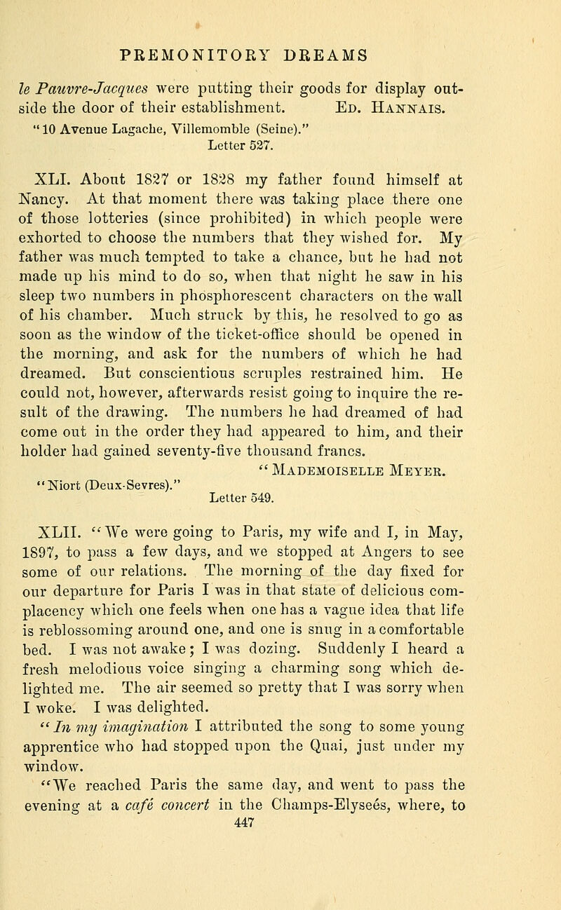 le Pauvre-Jacques were putting their goods for display out- side the door of their establishment. Ed. HAîfNAis. 10 Avenue Lagache, Villemomble (Seine). Letter 527. XLI. About 1827 or 1828 my father found himself at Nancy. At that moment there was taking place there one of those lotteries (since prohibited) in which people were exhorted to choose the numbers that they wished for. My father was much tempted to take a chance, but he had not made up his mind to do so, when that night he saw in his sleep two numbers in phosphorescent characters on the wall of his chamber. Much struck by this, he resolved to go as soon as the window of the ticket-office should be opened in the morning, and ask for the numbers of which he had dreamed. But conscientious scruples restrained him. He could not, however, afterwards resist going to inquire the re- sult of the drawing. The numbers he had dreamed of had come out in the order they had appeared to him, and their holder had gained seventy-five thousand francs. Mademoiselle Meyek. Niort (Deux-Sevres). Letter 549. XLII. 'MYe were going to Paris, my wife and I, in May, 1897, to pass a few days, and we stopped at Angers to see some of our relations. The morning of the day fixed for our departure for Paris I was in that state of delicious com- placency which one feels when one has a vague idea that life is reblossoming around one, and one is snug in a comfortable bed. I was not awake ; I was dozing. Suddenly I heard a fresh melodious voice singing a charming song which de- lighted me. The air seemed so pretty that I was sorry when I woke. I was delighted. In my imagination I attributed the song to some young apprentice who had stopped upon the Quai, just under my window. ''We reached Paris the same day, and Avent to pass the evening at a café concert in the Champs-Elysées, where, to