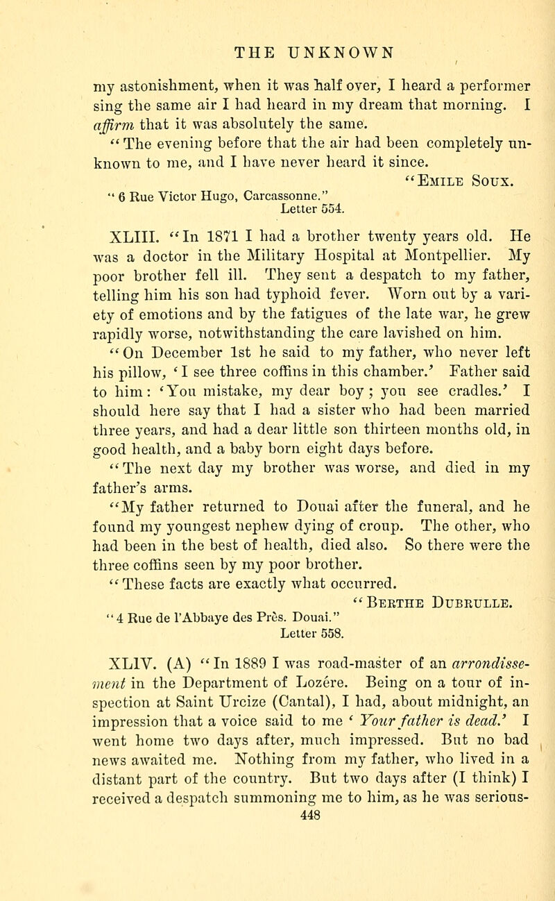 my astonishment, when it was half oyer, I heard a performer sing the same air I had heard in my dream that morning. I affirm that it was absolutely the same.  The evening before that the air had been completely un- known to me, and I have never heard it since. Emile Soux.  6 Rue Victor Hugo, Carcassonne. Letter 554. XLIII. In 1871 I had a brother twenty years old. He was a doctor in the Military Hospital at Montpellier. My poor brother fell ill. They sent a despatch to my father, telling him his son had typhoid fever. Worn out by a vari- ety of emotions and by the fatigues of the late war, he grew rapidly worse, notwithstanding the care lavished on him.  On December 1st he said to my father, who never left his pillow, * I see three coffins in this chamber.' Father said to him: 'You mistake, my dear boy; you see cradles.' I should here say that I had a sister who had been married three years, and had a dear little son thirteen months old, in good health, and a baby born eight days before. The next day my brother was worse, and died in my father's arms. My father returned to Douai after the funeral, and he found my youngest nephew dying of croup. The other, who had been in the best of health, died also. So there were the three coffins seen by my poor brother. These facts are exactly what occurred. Berthe Dubrulle. 4 Rue de l'Abbaye des Près. Douai. Letter 558. XLIV. (A)  In 1889 I was road-master of an arrondisse- ment in the Department of Lozère. Being on a tour of in- spection at Saint Urcize (Cantal), I had, about midnight, an impression that a voice said to me ' Your father is dead' I went home two days after, much impressed. Bnt no bad news awaited me. Nothing from my father, who lived in a distant part of the country. But two days after (I think) I received a despatch summoning me to him, as he was serious-