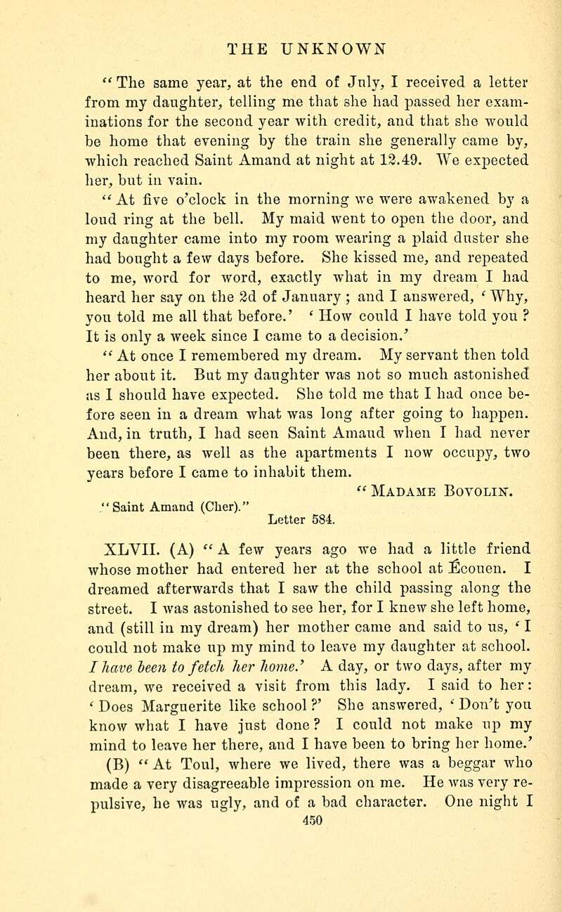  The same year, at the end of July, I received a letter from my daughter, telling me that she had passed her exam- inations for the second year with credit, and that she would be home that evening by the train she generally came by, which reached Saint Amand at night at 12.49. We expected her, but in vain.  At five o'clock in the morning we were awakened by a loud ring at the bell. My maid went to open the door, and my daughter came into my room wearing a plaid duster she had bought a few days before. She kissed me, and repeated to me, word for word, exactly what in my dream I had heard her say on the 3d of January ; and I answered, ' Why, you told me all that before.' ' How could I have told you ? It is only a week since I came to a decision.'  At once I remembered my dream. My servant then told her about it. But my daughter was not so much astonished as I should have expected. She told me that I had once be- fore seen in a dream what was long after going to happen. And, in truth, I had seen Saint Amaud when I had never been there, as well as the apartments I now occupy, two years before I came to inhabit them.  Madame BovoLiisr. Saint Amand (Cher). Letter 584. XLVII. (A) '' A few years ago we had a little friend whose mother had entered her at the school at Écouen. I dreamed afterwards that I saw the child passing along the street. I was astonished to see her, for I knew she left home, and (still in my dream) her mother came and said to us, ' I could not make up my mind to leave my daughter at school. I have 1)6671 to fetch her home.' A day, or two days, after my dream, we received a visit from this lady. I said to her: ' Does Marguerite like school ?' She answered, ' Don't you know what I have just done ? I could not make up my mind to leave her there, and I have been to bring her home.' (B)  At Toul, where we lived, there was a beggar who made a very disagreeable impression on me. He was very re- pulsive, he was ugly, and of a bad character. One night I