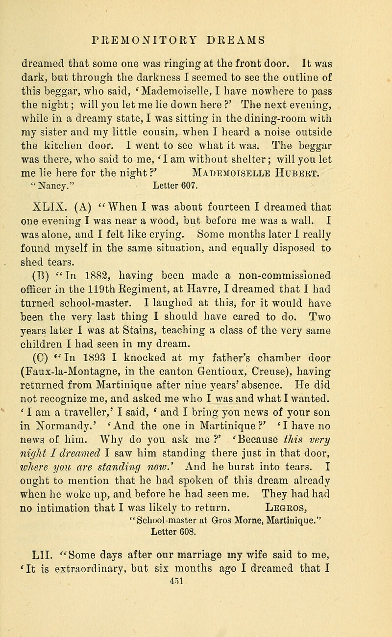 dreamed that some one was ringing at the front door. It was dark, but through the darkness I seemed to see the outline of this beggar, who said, * Mademoiselle, I liave nowhere to pass the night ; will you let me lie down here ?' The next evening, while in a dreamy state, I was sitting in the dining-room with my sister and my little cousin, when I heard a noise outside the kitchen door. I went to see what it was. The beggar was there, who said to me, 'I am without shelter; will you let me lie here for the night ?' Mademoiselle Hubekt. Nancy. Letter 607. XLIX. (A)  When I was about fourteen I dreamed that one evening I was near a wood, but before me was a wall. I was alone, and I felt like crying. Some months later I really found myself in the same situation, and equally disposed to shed tears. (B) In 1882, having been made a non-commissioned officer in the 119th Regiment, at Havre, I dreamed that I had turned school-master. I laughed at this, for it would have been the very last thing I should have cared to do. Two years later I was at Stains, teaching a class of the very same children I had seen in my dream. (0) *' In 1893 I knocked at my father's chamber door (Faux-la-Montagne, in the canton Gentioux, Creuse), having returned from Martinique after nine years' absence. He did not recognize me, and asked me who I was and what I wanted. * I am a traveller,' I said, * and I bring yon news of your son in Normandy.' 'And the one in Martinique?' 'I have no news of him. Why do you ask me ?' * Because this very night I dreamed I saw him standing there just in that door, where you are standing noio.' And he burst into tears. I ought to mention that he had spoken of this dream already when he woke up, and before he had seen me. They had had no intimation that I was likely to return. Legros, School-master at Gros Morne, Martinique. Letter 608. LII. Some days after our marriage my wife said to me, 'It is extraordinary, but six months ago I dreamed that I