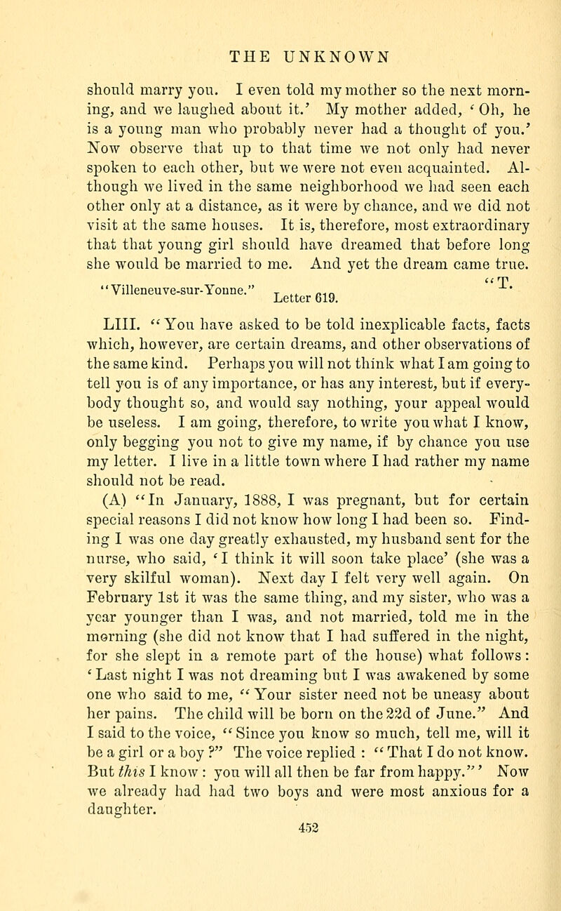 should marry you. I even told my mother so the next morn- ing, and we laughed about it.' My mother added, ' Oh, he is a young man who probably never had a thought of you.' NoAv observe that up to that time we not only had never spoken to each other, but we were not even acquainted. Al- though we lived in the same neighborhood we had seen each other only at a distance, as it were by chance, and we did not visit at the same houses. It is, therefore, most extraordinary that that young girl should have dreamed that before long- she would be married to me. And yet the dream came true. a nn Villeneuve-sur-Youne. t ... /.-m Letter 619, LIII.  You have asked to be told inexplicable facts, facts which, however, are certain dreams, and other observations of the same kind. Perhaps you will not think what I am going to tell you is of any importance, or has any interest, but if every- body thought so, and would say nothing, your appeal would be useless. I am going, therefore, to write you what I know, only begging you not to give my name, if by chance you use my letter. I live in a little toAvn where I had rather my name should not be read. (A) In January, 1888, I was pregnant, but for certain special reasons I did not know how long I had been so. Find- ing I Avas one day greatly exhausted, my husband sent for the nurse, who said, 'I think it will soon take place' (she was a very skilful woman). Next day I felt very well again. On February 1st it was the same thing, and my sister, who was a year younger than I was, and not married, told me in the morning (she did not know that I had suiïered in the night, for she slept in a remote part of the house) what follows : ' Last night I was not dreaming but I was awakened by some one who said to me,  Your sister need not be uneasy about her pains. The child will be born on the 22d of June. And I said to the voice,  Since you know so much, tell me, will it be a girl or a boy ? The voice replied :  That I do not know. But this I know : yon will all then be far from happy. ' Now Ave already had had two boys and Avere most anxious for a daughter.
