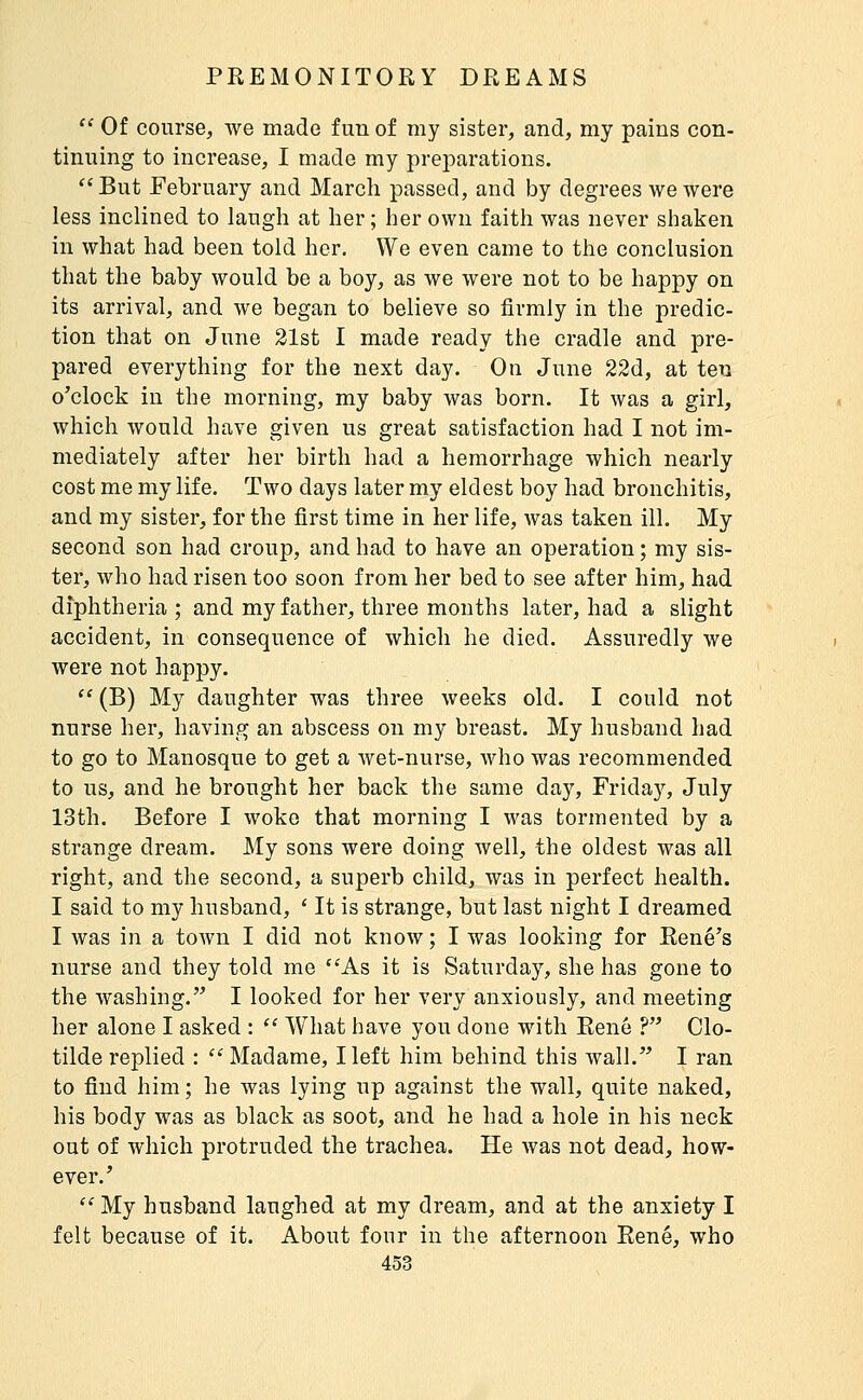  Of course, we made fun of my sister, and, my pains con- tinuing to increase, I made my preparations.  But February and March passed, and by degrees we were less inclined to laugh at her ; her own faith was never shaken in what had been told her. We even came to the conclusion that the baby would be a boy, as we were not to be happy on its arrival, and we began to believe so firmly in the predic- tion that on June 21st I made ready the cradle and pre- pared everything for the next day. On June 22d, at ten o'clock in the morning, my baby was born. It was a girl, which would have given us great satisfaction had I not im- mediately after her birth had a hemorrhage which nearly cost me my life. Two days later my eldest boy had bronchitis, and my sister, for the first time in her life, was taken ill. My second son had croup, and had to have an operation ; my sis- ter, who had risen too soon from her bed to see after him, had diphtheria ; and my father, three months later, had a slight accident, in consequence of which he died. Assuredly we were not happy.  (B) My daughter was three weeks old. I could not nurse her, having an abscess on my breast. My husband had to go to Manosque to get a wet-nurse, who was recommended to us, and he brought her back the same day, Frida}^ July 13th. Before I woke that morning I was tormented by a strange dream. My sons Avere doing well, the oldest was all right, and the second, a superb child, was in perfect health. I said to my husband, ' It is strange, but last night I dreamed I was in a town I did not know ; I was looking for Rene's nurse and they told me As it is Saturday, she has gone to the washing. I looked for her very anxiously, and meeting her alone I asked :  What have you done with Rene ? Clo- tilde replied : '' Madame, Heft him behind this wall. I ran to find him ; he was lying up against the wall, quite naked, his body was as black as soot, and he had a hole in his neck out of which protruded the trachea. He Avas not dead, how- ever.'  My husband laughed at my dream, and at the anxiety I felt because of it. About four in the afternoon René, who