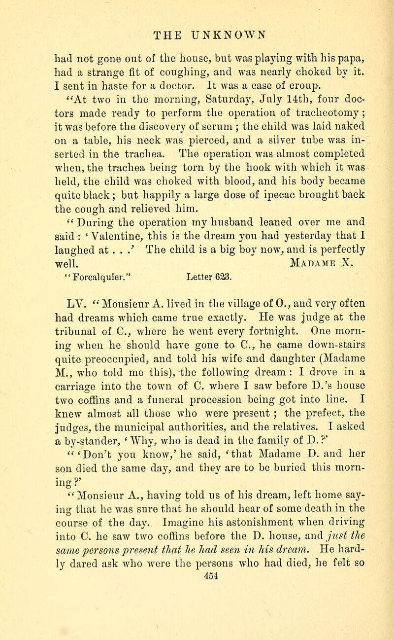 had not gone out of the house, but was playing with his papa, had a strange fit of coughing, and was nearly choked by it. I sent in haste for a doctor. It was a case of croup. At two in the morning, Saturday, July 14th, four doc- tors made ready to perform the operation of tracheotomy ; it was before the discovery of serum ; the child was laid naked on a table, his neck was pierced, and a silver tube was in- serted in the trachea. The operation was almost completed when, the trachea being torn by the hook with which it was held, the child was choked with blood, and his body became quite black ; but happily a large dose of ipecac brought back the cough and relieved him.  During the operation my husband leaned over me and said : 'Valentine, this is the dream you had yesterday that I laughed at . . .'' The child is a big boy now, and is perfectly well. Madame X.  Forcalquier. Letter 623. LV. *'' Monsieur A. lived in the village of 0., and very often had dreams which came true exactly. He was judge at the tribunal of C, where he went every fortnight. One morn- ing when he should have gone to 0., he came down-stairs quite preoccupied, and told his wife and daughter (Madame M., who told me this), the following dream : I drove in a carriage into the town of C. where I saw before D.'s house two coffins and a funeral procession being got into line. I knew almost all those who were present ; the prefect, the judges, the municipal authorities, and the relatives. I asked a by-stander, ' Why, who is dead in the family of D. ?' '''Don't you know/he said, 'that Madame D. and her son died the same day, and they are to be buried this morn- ing?' Monsieur A., having told us of his dream, left home say- ing that he was sure that he should hear of some death in the course of the day. Imagine his astonishment when driving into 0. he saw two coffins before the D. house, and just the same persons present that he had seen in his dream. He hard- ly dared ask who were the persons who had died, he felt so