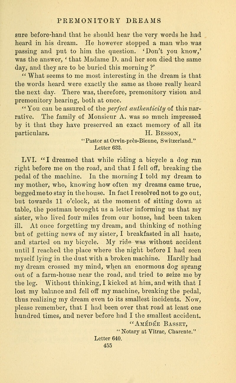 sure before-hand that he should hear the very words he had heard in his dream. He however stopped a man who was passing and put to him the question. 'Don't you know,' was the answer, ' that Madame D. and her son died the same day, and they are to be buried this morning ?'  What seems to me most interesting in the dream is that the words heard were exactly the same as those really heard the next day. There was, therefore, premonitory vision and premonitory hearing, botli at once. You can be assured of the jt;er/ec^ authenticity of this nar- rative. The family of Monsieur A. was so much impressed by it that they have preserved an exact memory of all its particulars. H. Bessojs, Pastor at Orvin-près-Bienne, Switzerland. Letter 633. LVI. I dreamed that while riding a bicycle a dog ran right before me on the road, and that I fell off, breaking the pedal of the machine. In the morning I told my dream to my mother, who, knowing how often my dreams came true, beggedmeto stay in tbehouse. In fact I resolved not to go out, but towards 11 o'clock, at the moment of sitting down at table, the postman brought us a letter informing us that my sister, who lived four miles from our house, had been taken ill. At once forgetting my dream, and thinking of nothing but of getting news of my sister, I breakfasted in all haste, and started on my bicycle. My ridft was without accident until I reached the place where the night before I had seen myself lying in the dust with a broken machine. Hardly had my dream crossed my mind, when an enormous dog sprang out of a farm-house near the road, and tried to seize me by the leg. Without thinking, I kicked at him, and with that I lost my balance and fell off my machine, breaking the pedal, thus realizing my dream even to its smallest incidents. JSTow, please remember, that I had been over that road at least one hundred times, and never before had I the smallest accident. Amédée Basset, Notary at Vitrac, Charente. Letter 640.