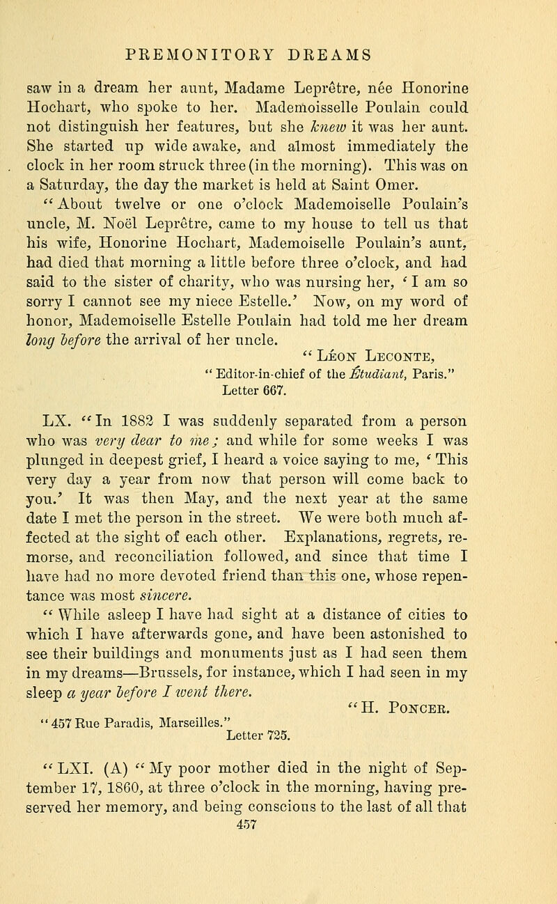 saw in a dream her aunt, Madame LejDretre, née Honorine Hochart, who spoke to her. Mademoisselle Poulain could not distinguish her features, but she knew it was her aunt. She started up wide awake, and almost immediately the clock in her room struck three (in the morning). This was on a Saturday, the day the market is held at Saint Omer.  About twelve or one o'clock Mademoiselle Poulain's uncle, M. Noël Lepretre, came to my house to tell us that his wife, Honorine Hochart, Mademoiselle Poulain's aunt, had died that morning a little before three o'clock, and had said to the sister of charity, who was nursing her, ' I am so sorry I cannot see my niece Estelle.' Now, on my word of honor. Mademoiselle Estelle Poulain had told me her dream long before the arrival of her uncle. '' LÉON Leconte,  Editor-in-chief of the Étudiant, Paris. Letter 667. LX.  In 1882 I was suddenly separated from a person who was very dear to me ; and while for some weeks I was plunged in deepest grief, I heard a voice saying to me, ' This very day a year from now that person will come back to you.' It was then May, and the next year at the same date I met the person in the street. We were both much af- fected at the sight of each other. Explanations, regrets, re- morse, and reconciliation followed, and since that time I have had no more devoted friend than this one, whose repen- tance was most sincere.  While asleep I have had sight at a distance of cities to which I have afterwards gone, and have been astonished to see their buildings and monuments just as I had seen them in my dreams—Brussels, for instance, which I had seen in my sleep a year before I went there. H. POïfCEE. 457 Rue Paradis, Marseilles. Letter 725. '' LXI. (A) '' My poor mother died in the night of Sep- tember 17, 1860, at three o'clock in the morning, having pre- served her memory, and being conscious to the last of all that
