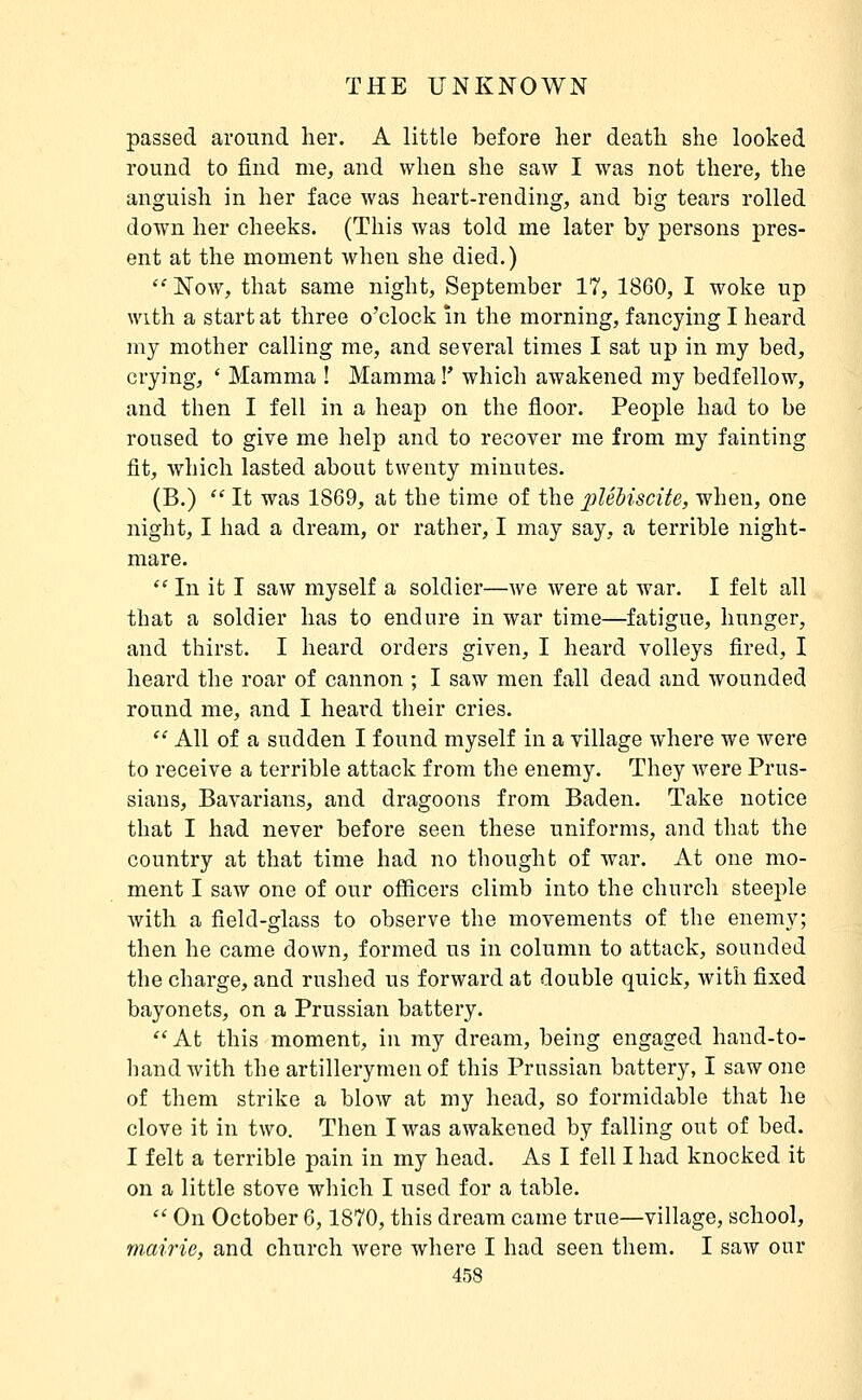 passed around her. A little before lier deatli she looked round to find me, and when she saw I was not there, the anguish in her face was heart-rending, and big tears rolled down her cheeks. (This was told me later by persons pres- ent at the moment when she died.)  Now, that same night, September 17, 18G0, I woke up with a start at three o'clock m the morning, fancying I heard my mother calling me, and several times I sat up in my bed, crying, * Mamma ! Mamma !' which awakened my bedfellow, and then I fell in a heaj) on the floor. People had to be roused to give me help and to recover me from my fainting fit, which lasted about twenty minutes. (B.)  It was 1869, at the time of the plébiscite, when, one night, I had a dream, or rather, I may say, a terrible night- mare.  In it I saw myself a soldier—we were at war. I felt all that a soldier has to endure in war time—fatigue, hunger, and thirst. I heard orders given, I heard volleys fired, I heard the roar of cannon ; I saw men fall dead and wounded round me, and I heai'd their cries.  All of a sudden I found myself in a village where we were to receive a terrible attack from the enemy. They were Prus- sians, Bavarians, and dragoons from Baden. Take notice that I had never before seen these uniforms, and that the country at that time had no thought of war. At one mo- ment I saw one of our officers climb into the church steejile with a field-glass to observe the movements of the enemy; then he came down, formed us in column to attack, sounded the charge, and rushed us forward at double quick, with fixed bayonets, on a Prussian battery.  At this moment, in my dream, being engaged hand-to- hand with the artillerymen of this Prussian battery, I saw one of them strike a blow at my head, so formidable that he clove it in two. Then I was awakened by falling out of bed. I felt a terrible pain in my head. As I fell I had knocked it on a little stove which I used for a table.  On October 6,1870, this dream came true—village, school, mairie, and church were where I had seen them. I saw our