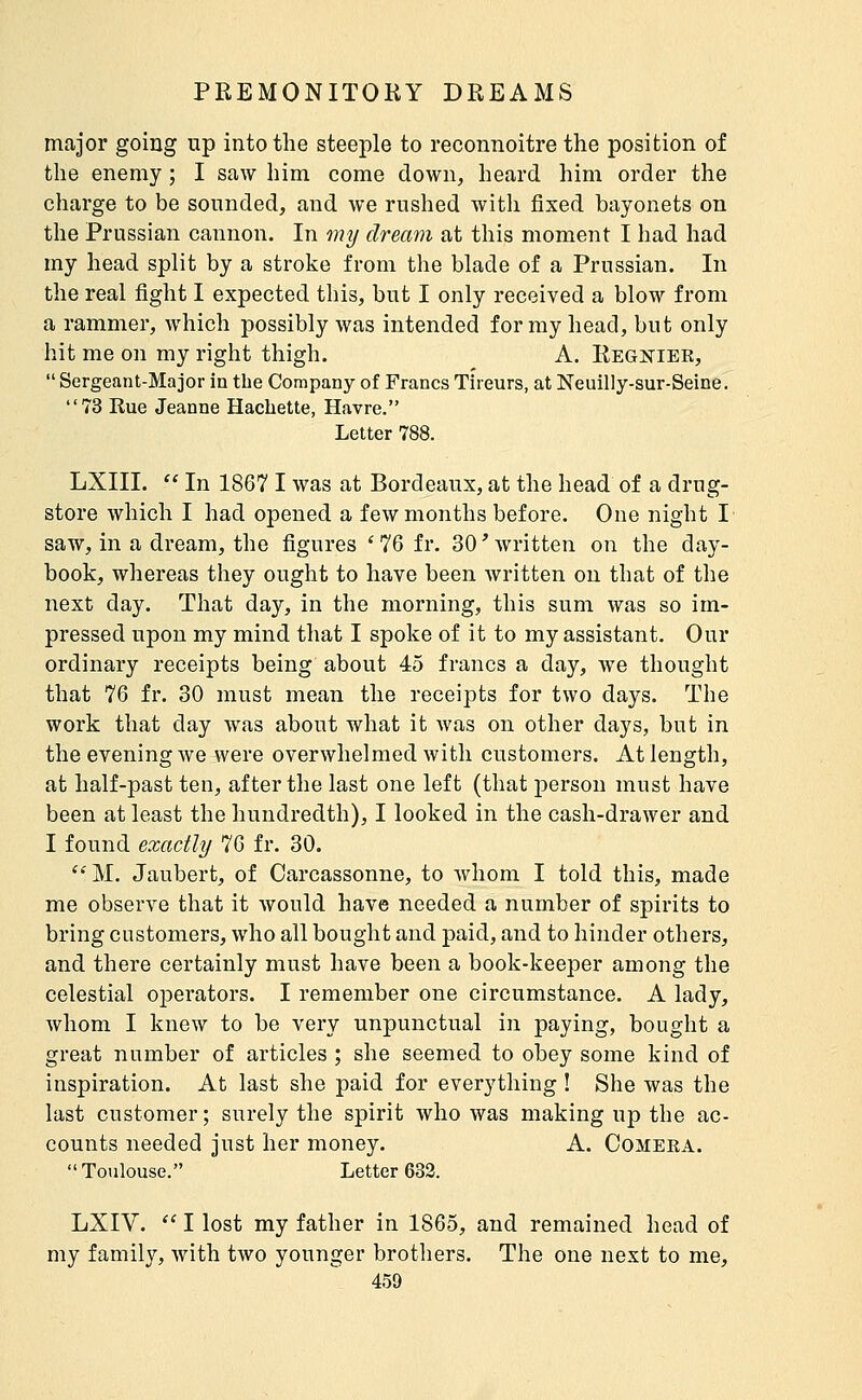 major going up into the steeple to reconnoitre the position of the enemy ; I saw him come down, heard him order the charge to be sounded, and we rushed with fixed bayonets on the Prussian cannon. In my dream at this moment I had had my head split by a stroke from the blade of a Prussian. In the real fight I expected this, but I only received a blow from a rammer, which possibly was intended for my head, but only hit me on my right thigh. A. Regniek,  Sergeant-Major in the Company of Francs Tireurs, at Neuilly-sur-Seine. 73 Rue Jeanne Hacbette, Havre. Letter 788. LXIII.  In 1867 I was at Bordeaux, at the head of a drug- store which I had opened a few months before. One night I saw, in a dream, the figures '76 fr. 30'written on the day- book, whereas they ought to have been written on that of the next day. That day, in the morning, this sum was so im- pressed upon my mind that I spoke of it to my assistant. Our ordinary receipts being about 45 francs a day, we thought that 76 fr. 30 must mean the receipts for two days. The work that day was about what it was on other days, but in the evening we were overwhelmed with customers. At length, at half-past ten, after the last one left (that person must have been at least the hundredth), I looked in the cash-drawer and I found exactly 76 fr. 30. ''M. Jaubert, of Carcassonne, to whom I told this, made me observe that it would have needed a number of spirits to bring customers, who all bought and paid, and to hinder others, and there certainly must have been a book-keeper among the celestial operators. I remember one circumstance. A lady, whom I knew to be very unpunctual in paying, bought a great number of articles ; she seemed to obey some kind of inspiration. At last she paid for everything ! She was the last customer ; surely the spirit who was making up the ac- counts needed just her money. A. Comeea. Toulouse. Letter 632. LXIV.  I lost my father in 1865, and remained head of my family, with two younger brothers. The one next to me,