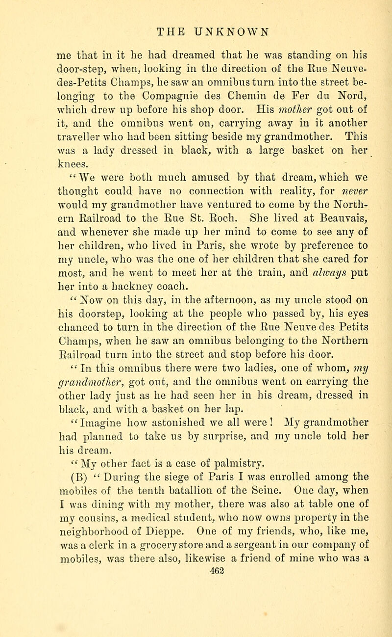 me that in it lie had dreamed that he Avas standing on his door-step, when, looking in the direction of the Rue Neuve- des-Petits Champs, he saw an omnibus turn into the street be- longing to the Compagnie des Chemin de Fer du Nord, which drew up before his shop door. His mother got out of it, and the omnibus went on, carrying away in it another traveller who had been sitting beside my grandmother. This was a lady dressed in black, with a large basket on her knees. We were both much amused by that dream,which we thought could have no connection with reality, for neve^' would my grandmother have ventured to come by the North- ern Eailroad to the Rue St. Roch, She lived at Beauvais, and whenever she made up her mind to come to see any of her children, who lived in Paris, she wrote by preference to my uncle, who was the one of her children that she cared for most, and he went to meet her at the train, and always put her into a hackney coach.  Now on this day, in the afternoon, as my uncle stood on his doorstep, looking at the people who passed by, his eyes chanced to turn in the direction of the Rue Neuve des Petits Champs, when he saw an omnibus belonging to the Northern Railroad turn into the street and stop before his door. *' In this omnibus there were two ladies, one of whom, my grandmotlier, got out, and the omnibus went on carrying the other lady just as he had seen her in his dream, dressed in black, and with a basket on her lap.  Imagine how astonished we all were ! My grandmother had planned to take us by surprise, and my uncle told her his dream.  My other fact is a case of palmistry. (B)  During the siege of Paris I was enrolled among the mobiles of the tenth bataillon of the Seine. One day, when I was dining with my mother, there was also at table one of my cousins, a medical student, who now owns property in the neighborhood of Dieppe. One of my friends, who, like me, was a clerk in a grocery store and a sergeant in our company of mobiles, Avas there also, likewise a friend of mine who was a 463