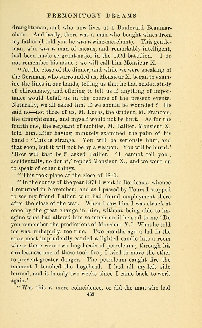 draughtsman, and who now lives at 1 Boulevard Beaumar- chais. And lastly, there was a man who bought wines from my father (I told you he was a wine-merchant). This gentle- man, who was a man of means, and remarkably intelligent, had been made sergeant-major in the 192d battalion. I do not remember his name ; we will call him Monsieur X. *^At the close of the dinner, and while we were speaking of the Germans, who surrounded us. Monsieur X. began to exam- ine the lines in our hands, telling us that he had made a study of chiromancy, and offering to tell us if anything of impor- tance would befall us in the course of the present events. Naturally, we all asked him if we should be wounded ? He said no—not three of us, M. Lucas, the student, M. François, the draughtsman, and myself would not be hurt. As for the fourth one, the sergeant of mobiles, M. Lallier, Monsieur X. told him, after having minutely examined the palm of his hand : ' This is strange. You will be seriously hurt, and that soon, but it will not be by a weapon. You will be burnt.' ^How will that be?' asked Lallier. 'I cannot tell you; accidentally, no doubt,' replied Monsieur X., and we went on to speak of other things.  This took place at the close of 1870.  In the course of the year 18711 went to Bordeaux, whence I returned in November ; and as I passed by Tours I stopped to see my friend Lallier, who had found employment there after the close of the war. When I saw him I was struck at once by the great change in him, without being able to im- agine what had altered him so much until he said to me,'Do you remember the predictions of Monsieur X. ? What he told me Avas, unhappily, too true. Two months ago a lad in the store most imprudently carried a lighted candle into a room where there were two hogsheads of petroleum ; through his carelessness one of these took fire ; I tried to move the other to prevent greater danger. The petroleum caught fire the moment I touched the hogshead. I had all my left side burned, and it is only two weeks since I came back to work again.'  Was this a mere coincidence, or did the man who had