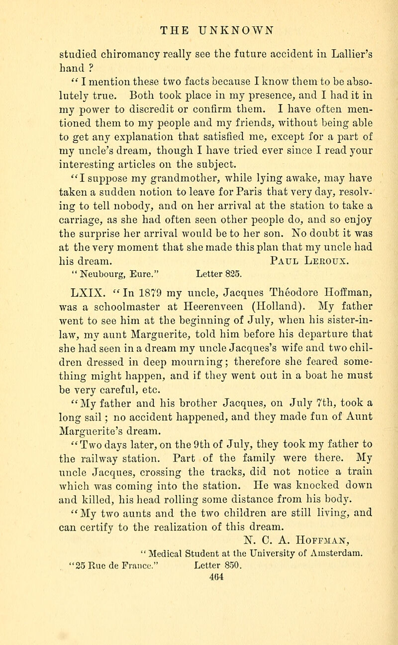 studied chiromancy really see the future accident in Lallier's hand ?  I mention these two facts because I know them to be abso- lutely true. Both took place in my presence, and I had it in my power to discredit or confirm them. I have often men- tioned them to my people and my friends, without being able to get any explanation that satisfied me, except for a part of my uncle's dream, though I have tried ever since I read your interesting articles on the subject. I suppose my grandmother, while lying awake, may have taken a sudden notion to leave for Paris that very day, resolv- ing to tell nobody, and on her arrival at the station to take a carriage, as she had often seen other people do, and so enjoy the surprise her arrival would be to her son. No doubt it was at the very moment that she made this plan that my uncle had his dream. Paul Lehoux.  Neubourg, Eure. Letter 825. LXIX.  In 1879 my uncle, Jacques Théodore Hoffman, was a schoolmaster at Heerenveen (Holland). My father Avent to see him at the beginning of July, Avhen his sister-in- law, my aunt Marguerite, told him before his departure that she had seen in a dream my uncle Jacques's wife and two chil- dren dressed in deep mourning; therefore she feared some- thing might happen, and if they went out in a boat he must be very careful, etc. My father and his brother Jacques, on July 7th, took a long sail ; no accident happened, and they made fun of Aunt Marguerite's dream. Two days later, on the 9th of July, they took my father to the railway station. Part of the family were there. My uncle Jacques, crossing the tracks, did not notice a train which was coming into the station. He was knocked down and killed, his head rolling some distance from his body.  My two aunts and the two children are still living, and can certify to the realization of this dream. N. 0. A. Hoffman,  Medical Student at the University of Amsterdam. 25 Rue de France. Letter 850. 4G4