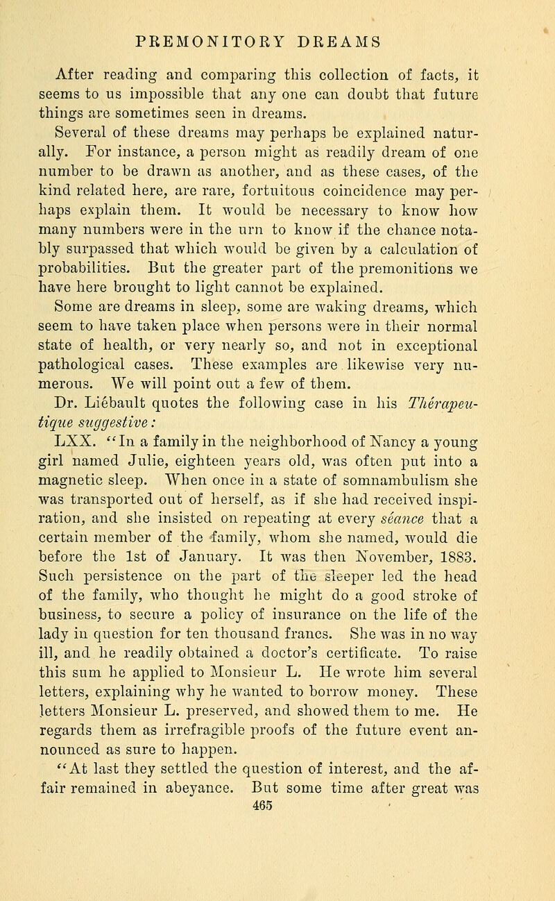 After reading and comparing this collection of facts, it seems to us impossible that any one can doubt that future things are sometimes seen in dreams. Several of these dreams may perhaps be explained natur- ally. For instance, a person might as readily dream of one number to be drawn as another, and as these cases, of the kind related here, are rare, fortuitous coincidence may per- haps explain them. It would be necessary to know how many numbers were in the urn to know if the chance nota- bly surpassed that which would be given by a calculation of probabilities. But the greater part of the premonitions we have here brought to light cannot be explained. Some are dreams in sleep, some are waking dreams, which seem to have taken place when persons were in their normal state of health, or very nearly so, and not in exceptional pathological cases. These examples are likewise very nu- merous. We will point out a few of them. Dr. Liébault quotes the following case in his Thérapeu- tique suggestive : LXX. ''In a family in the neighborhood of ISTancy a young girl named Julie, eighteen years old, was often put into a magnetic sleep. When once in a state of somnambulism she was transported out of herself, as if she had received inspi- ration, and she insisted on repeating at every séance that a certain member of the family, whom she named, would die before the 1st of January. It Avas then November, 1883. Such persistence on the part of the sleeper led the head of the family, who thought he might do a good stroke of business, to secure a policy of insurance on the life of the lady in question for ten thousand francs. She was in no way ill, and he readily obtained a doctor's certificate. To raise this sum he applied to Monsieur L. He wrote him several letters, explaining why he wanted to borrow money. These letters Monsieur L. preserved, and showed them to me. He regards them as irrefragible proofs of the future event an- nounced as sure to happen. At last they settled the question of interest, and the af- fair remained in abeyance. But some time after great was