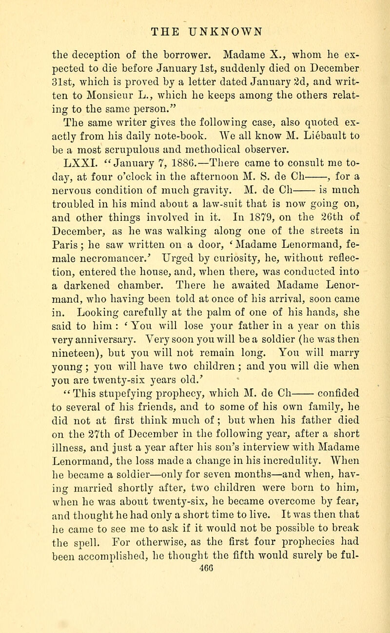 the deception of the borrower. Madame X., whom he ex- pected to die before January 1st, suddenly died on December 31st, which is proved by a letter dated January 2dç, and writ- ten to Monsieur L., which he keeps among the others relat- ing to the same person. The same writer gives the following case, also quoted ex- actly from his daily note-book. We all know M. Liébault to be a most scrupulous and methodical observer. LXXL *'January 7, 1886.—There came to consult me to- day, at four o'clock in the afternoon M. S. de Ch , for a nervous condition of much gravity. M. de Ch is much troubled in his mind about a law-suit that is now going on, and other things involved in it. In 1879, on the 26th of December, as he was walking along one of the streets in Paris ; he saw written on a door, * Madame Lenormand, fe- male necromancer.' Urged by curiosity, he, without reflec- tion, entered the house, and, when there, was conducted into a darkened chamber. There he awaited Madame Lenor- mand, who having been told at once of his arrival, soon came in. Looking carefully at the palm of one of his hands, she said to him : ' You will lose your father in a year on this very anniversary. Very soon you will be a soldier (he was then nineteen), but you will not remain long. You will marry young ; you will have two children ; and you will die when you are twenty-six years old.'  This stupefying prophecy, which M. de Ch confided to several of his friends, and to some of his own family, he did not at first think much of ; but when his father died on the 27th of December in the following year, after a short illness, and just a year after his son's interview with Madame Lenormand, the loss made a change in his incredulity. AVhen he became a soldier—only for seven months—and when, hav- ing married shortly after, two children were born to him, when he was about twenty-six, he became overcome by fear, and thought he had only a short time to live. It was then that he came to see me to ask if it Avould not be possible to break the spell. For otherwise, as the first four prophecies had been accomplished, he thought the fifth would surely be ful- 46G