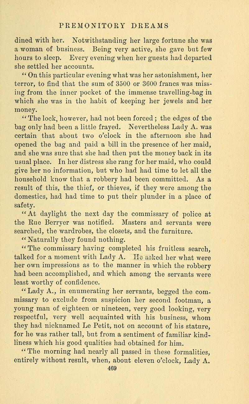 dined with her. Notwithstanding her large fortune she was a Avoman of business. Being very active, she gave but few hours to sleep. Every evening when her guests had departed she settled her accounts.  On this particular evening what was her astonishment, her terror, to find that the sum of 3500 or 3600 francs was miss- ing from the inner pocket of the immense travelling-bag in which she was in the habit of keeping her jewels and her money.  The lock, however, had not been forced ; the edges of the bag only had been a little frayed. Nevertheless Lady A. was certain that about two o'clock in the afternoon she had opened the bag and paid a bill in the presence of her maid, and she was sure that she had then put the money back in its usual place. In her distress she rang for her maid, who could give her no information, but who had had time to let all the household know that a robbery had been committed. As a result of this, the thief, or thieves, if they were among the domestics, had had time to put their plunder in a place of safety. At daylight the next day the commissary of police at the Rue Berryer was notified. Masters and servants were searched, the wardrobes, the closets, and the furniture. '' Naturally they found nothing. '' The commissary having completed his fruitless search, talked for a moment with Lady A. îîo asked her what were her own impressions as to the manner in which the robbery had been accomplished, and which among the servants were least worthy of confidence. Lady A., in enumerating her servants, begged the com- missary to exclude from suspicion her second footman, a young man of eighteen or nineteen, very good looking, very respectful, very well acquainted with his business, whom they had nicknamed Le Petit, not on account of his stature, for he was rather tall, but from a sentiment of familiar kind- liness which his good qualities had obtained for him.  The morning had nearly all passed in these formalities, entirely without result, when, about eleven o'clock. Lady A.