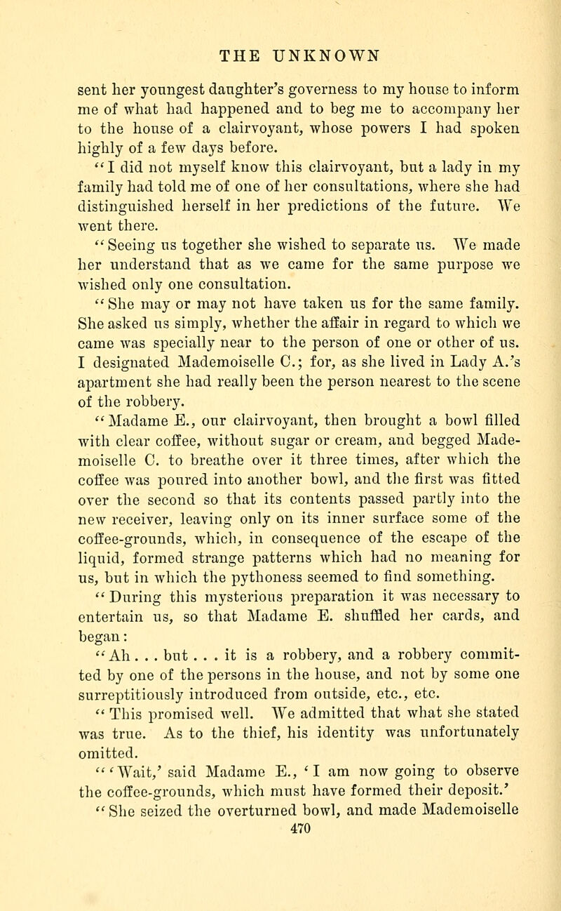 sent her youngest daughter's governess to my house to inform me of what had happened and to beg nie to accompany her to the house of a clairvoyant, whose powers I had spoken highly of a few days before. I did not myself know this clairvoyant, but a lady in my family had told me of one of her consultations, where she had distinguished herself in her predictions of the future. We went there.  Seeing us together she wished to separate us. We made her understand that as we came for the same purpose we wished only one consultation.  She may or may not have taken us for the same family. She asked us simply, whether the affair in regard to which we came was specially near to the person of one or other of us. I designated Mademoiselle C; for, as she lived in Lady A.'s apartment she had really been the person nearest to the scene of the robbery. ''Madame E., our clairvoyant, then brought a bowl filled with clear coffee, without sugar or cream, and begged Made- moiselle C. to breathe over it three times, after which the coffee was poured into another bowl, and the first was fitted over the second so that its contents passed partly into the new receiver, leaving only on its inner surface some of the coffee-grounds, which, in consequence of the escape of the liquid, formed strange patterns which had no meaning for us, but in which the pythoness seemed to find something.  During this mysterious preparation it was necessary to entertain us, so that Madame E. shuffled her cards, and began : ''Ah. . . but ... it is a robbery, and a robbery commit- ted by one of the persons in the house, and not by some one surreptitiously introduced from outside, etc., etc.  This promised well. We admitted that what she stated was true. As to the thief, his identity was unfortunately omitted. 'Wait,' said Madame E., 'I am now going to observe the coffee-grounds, which must have formed their deposit.'  She seized the overturned bowl, and made Mademoiselle