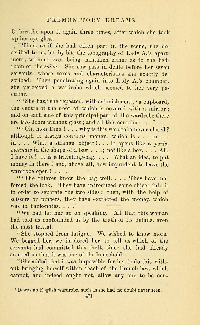 C. breathe upon it again three times, after which she took up her eye-glass. , Then, as if she had talcen part in the scene, she de- scribed to us, bit by bit, the topography of Lady A/s apart- ment, without ever being mistaken either as to the bed- room or the salon. She saw pass in defile before her seven servants, whose sexes and characteristics she exactly de- scribed. Then penetrating again into Lady A.'s chamber, she perceived a wardrobe which seemed to her very pe- culiar.  ' She has,' she repeated, with astonishment, ' a cupboard, the centre of the door of which is covered with a mirror ; and on each side of this principal part of the wardrobe there are two doors without glass ; and all this contains . . .  'Oh, mon Dieu ! . . . why is this wardrobe never closed ? although it always contains money, which is . . . in . . . in . . . What a strange object ! ... It opens like a porte- monnaie, in the shape of a bag . . .; not like a box. . . . Ah, I have it ! it is a travelling-bag. . . . What an idea, to put money in there ! and, above all, how imprudent to leave the wardrobe open !.. . '''The thieves know the bag well. . . . They have not forced the lock. They have introduced some object into it in order to separate the two sides ; then, with the help of scissors or pincers, they have extracted the money, which was in bank-notes. . . .' We had let her go on speaking. All that this woman had told us confounded us by the truth of its details, even the most trivial.  She stopped from fatigue. We wished to know more. We begged her, we implored her, to tell us which of the servants had committed this theft, since she had already assured us that it was one of the household.  She added that it was impossible for her to do this with- out bringing herself within reach of the French law, which cannot, and indeed ought not, allow any one to be con- ' It was an English wardrobe, sucli as she had no doubt never seen.