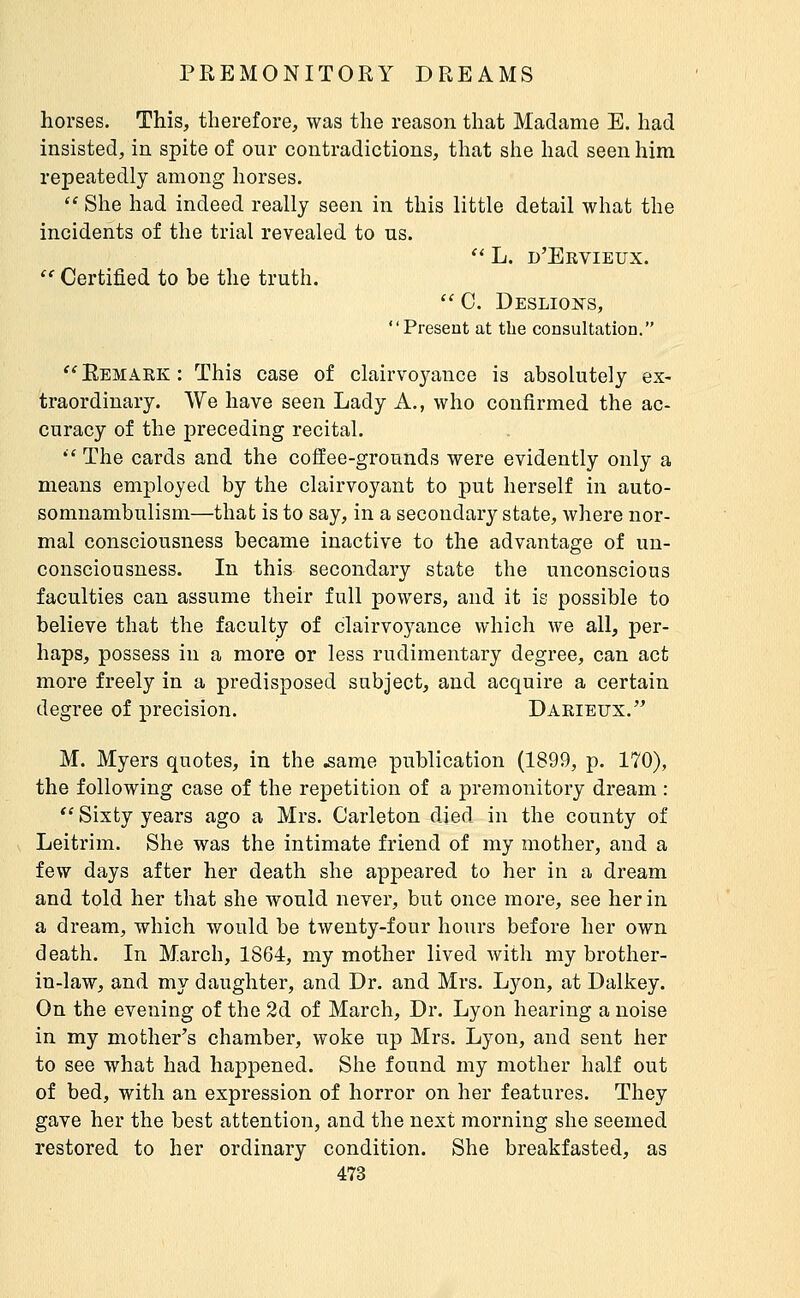 horses. This, therefore, was the reason that Madame E. had insisted, in spite of our contradictions, that she had seen him repeatedly among horses.  She had indeed really seen in this little detail what the incidents of the trial revealed to ns. '' L. d'Ervieux.  Certified to be the truth,  0. Deslioists, Present at the consultation. Remark: This case of clairvoj^ance is absolutely ex- traordinary. We have seen Lady A., who confirmed the ac- curacy of the preceding recital. '■' The cards and the coffee-grounds were evidently only a means employed by the clairvoyant to put herself in auto- somnambulism—that is to say, in a secondary state, where nor- mal consciousness became inactive to the advantage of un- consciousness. In this secondary state the unconscious faculties can assume their full powers, and it is possible to believe that the faculty of clairvoyance which we all, per- haps, possess in a more or less rudimentary degree, can act more freely in a predisposed subject, and acquire a certain degree of precision. Darieux. M. Myers quotes, in the ,same publication (1899, p. 170), the following case of the repetition of a premonitory dream : *'Sixty years ago a Mrs. Carleton died in the county of Leitrim. She was the intimate friend of my mother, and a few days after her death she appeared to her in a dream and told her that she would never, but once more, see her in a dream, which would be twenty-four hours before her own death. In March, 1864, my mother lived with my brother- in-law, and my daughter, and Dr. and Mrs. Lyon, at Dalkey. On the evening of the 2d of March, Dr. Lyon hearing a noise in my mother's chamber, woke up Mrs. Lyon, and sent her to see what had happened. She found my mother half out of bed, with an expression of horror on her features. They gave her the best attention, and the next morning she seemed restored to her ordinary condition. She breakfasted, as